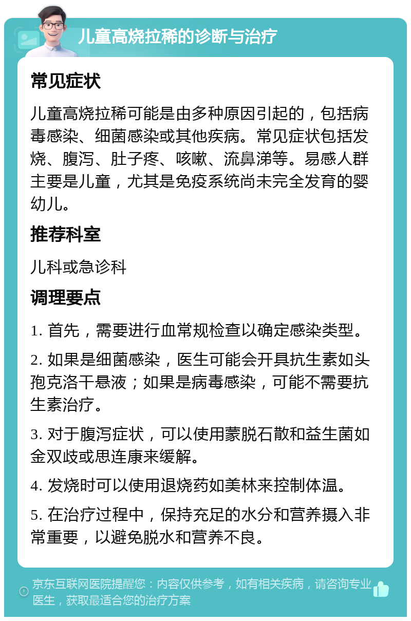 儿童高烧拉稀的诊断与治疗 常见症状 儿童高烧拉稀可能是由多种原因引起的，包括病毒感染、细菌感染或其他疾病。常见症状包括发烧、腹泻、肚子疼、咳嗽、流鼻涕等。易感人群主要是儿童，尤其是免疫系统尚未完全发育的婴幼儿。 推荐科室 儿科或急诊科 调理要点 1. 首先，需要进行血常规检查以确定感染类型。 2. 如果是细菌感染，医生可能会开具抗生素如头孢克洛干悬液；如果是病毒感染，可能不需要抗生素治疗。 3. 对于腹泻症状，可以使用蒙脱石散和益生菌如金双歧或思连康来缓解。 4. 发烧时可以使用退烧药如美林来控制体温。 5. 在治疗过程中，保持充足的水分和营养摄入非常重要，以避免脱水和营养不良。