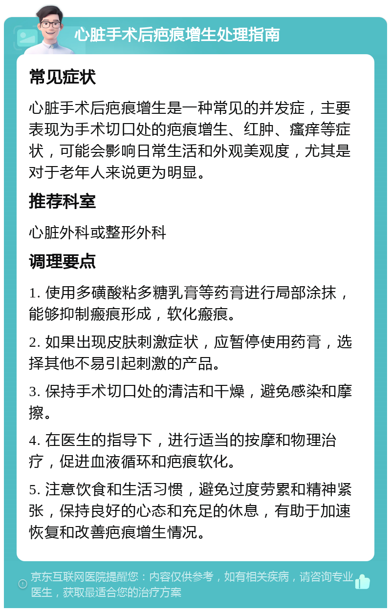 心脏手术后疤痕增生处理指南 常见症状 心脏手术后疤痕增生是一种常见的并发症，主要表现为手术切口处的疤痕增生、红肿、瘙痒等症状，可能会影响日常生活和外观美观度，尤其是对于老年人来说更为明显。 推荐科室 心脏外科或整形外科 调理要点 1. 使用多磺酸粘多糖乳膏等药膏进行局部涂抹，能够抑制瘢痕形成，软化瘢痕。 2. 如果出现皮肤刺激症状，应暂停使用药膏，选择其他不易引起刺激的产品。 3. 保持手术切口处的清洁和干燥，避免感染和摩擦。 4. 在医生的指导下，进行适当的按摩和物理治疗，促进血液循环和疤痕软化。 5. 注意饮食和生活习惯，避免过度劳累和精神紧张，保持良好的心态和充足的休息，有助于加速恢复和改善疤痕增生情况。