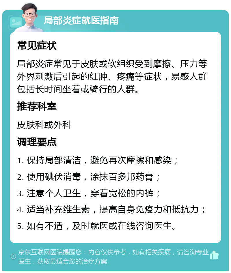 局部炎症就医指南 常见症状 局部炎症常见于皮肤或软组织受到摩擦、压力等外界刺激后引起的红肿、疼痛等症状，易感人群包括长时间坐着或骑行的人群。 推荐科室 皮肤科或外科 调理要点 1. 保持局部清洁，避免再次摩擦和感染； 2. 使用碘伏消毒，涂抹百多邦药膏； 3. 注意个人卫生，穿着宽松的内裤； 4. 适当补充维生素，提高自身免疫力和抵抗力； 5. 如有不适，及时就医或在线咨询医生。