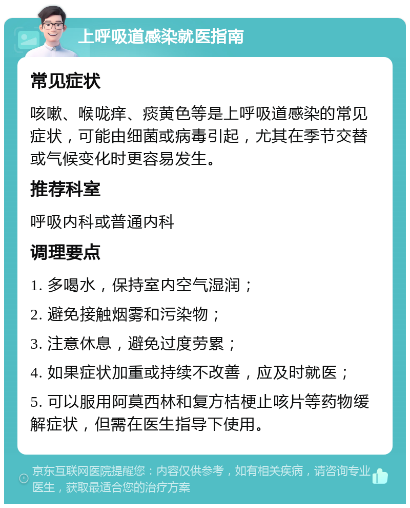 上呼吸道感染就医指南 常见症状 咳嗽、喉咙痒、痰黄色等是上呼吸道感染的常见症状，可能由细菌或病毒引起，尤其在季节交替或气候变化时更容易发生。 推荐科室 呼吸内科或普通内科 调理要点 1. 多喝水，保持室内空气湿润； 2. 避免接触烟雾和污染物； 3. 注意休息，避免过度劳累； 4. 如果症状加重或持续不改善，应及时就医； 5. 可以服用阿莫西林和复方桔梗止咳片等药物缓解症状，但需在医生指导下使用。