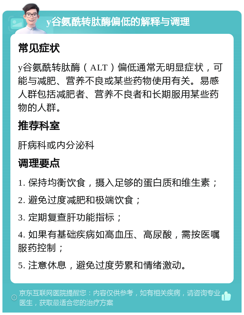 y谷氨酰转肽酶偏低的解释与调理 常见症状 y谷氨酰转肽酶（ALT）偏低通常无明显症状，可能与减肥、营养不良或某些药物使用有关。易感人群包括减肥者、营养不良者和长期服用某些药物的人群。 推荐科室 肝病科或内分泌科 调理要点 1. 保持均衡饮食，摄入足够的蛋白质和维生素； 2. 避免过度减肥和极端饮食； 3. 定期复查肝功能指标； 4. 如果有基础疾病如高血压、高尿酸，需按医嘱服药控制； 5. 注意休息，避免过度劳累和情绪激动。