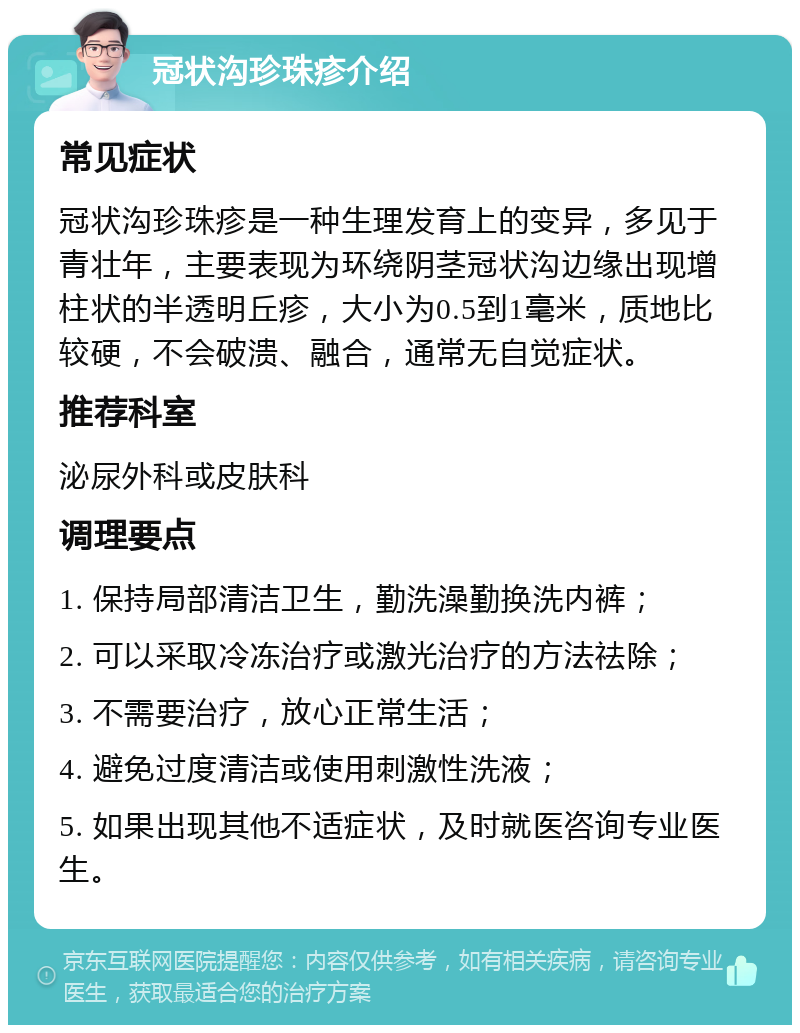 冠状沟珍珠疹介绍 常见症状 冠状沟珍珠疹是一种生理发育上的变异，多见于青壮年，主要表现为环绕阴茎冠状沟边缘出现增柱状的半透明丘疹，大小为0.5到1毫米，质地比较硬，不会破溃、融合，通常无自觉症状。 推荐科室 泌尿外科或皮肤科 调理要点 1. 保持局部清洁卫生，勤洗澡勤换洗内裤； 2. 可以采取冷冻治疗或激光治疗的方法祛除； 3. 不需要治疗，放心正常生活； 4. 避免过度清洁或使用刺激性洗液； 5. 如果出现其他不适症状，及时就医咨询专业医生。