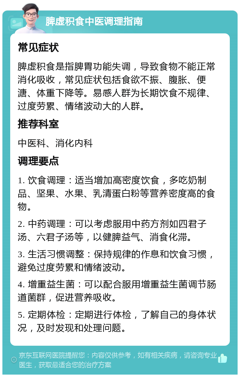 脾虚积食中医调理指南 常见症状 脾虚积食是指脾胃功能失调，导致食物不能正常消化吸收，常见症状包括食欲不振、腹胀、便溏、体重下降等。易感人群为长期饮食不规律、过度劳累、情绪波动大的人群。 推荐科室 中医科、消化内科 调理要点 1. 饮食调理：适当增加高密度饮食，多吃奶制品、坚果、水果、乳清蛋白粉等营养密度高的食物。 2. 中药调理：可以考虑服用中药方剂如四君子汤、六君子汤等，以健脾益气、消食化滞。 3. 生活习惯调整：保持规律的作息和饮食习惯，避免过度劳累和情绪波动。 4. 增重益生菌：可以配合服用增重益生菌调节肠道菌群，促进营养吸收。 5. 定期体检：定期进行体检，了解自己的身体状况，及时发现和处理问题。