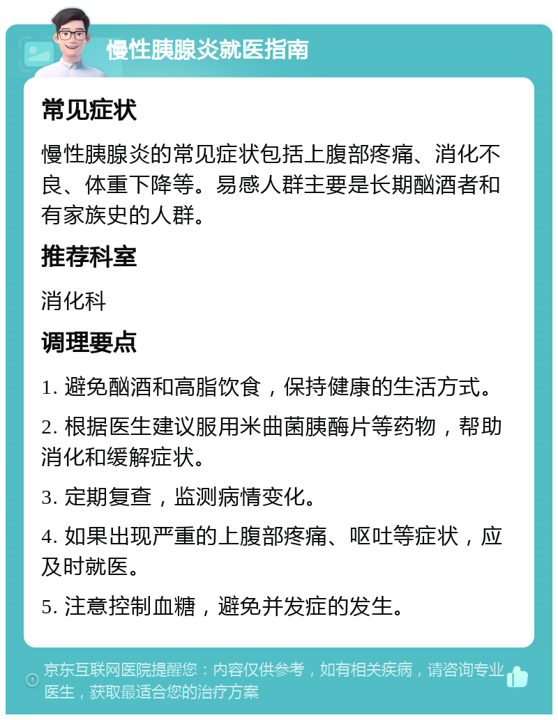 慢性胰腺炎就医指南 常见症状 慢性胰腺炎的常见症状包括上腹部疼痛、消化不良、体重下降等。易感人群主要是长期酗酒者和有家族史的人群。 推荐科室 消化科 调理要点 1. 避免酗酒和高脂饮食，保持健康的生活方式。 2. 根据医生建议服用米曲菌胰酶片等药物，帮助消化和缓解症状。 3. 定期复查，监测病情变化。 4. 如果出现严重的上腹部疼痛、呕吐等症状，应及时就医。 5. 注意控制血糖，避免并发症的发生。