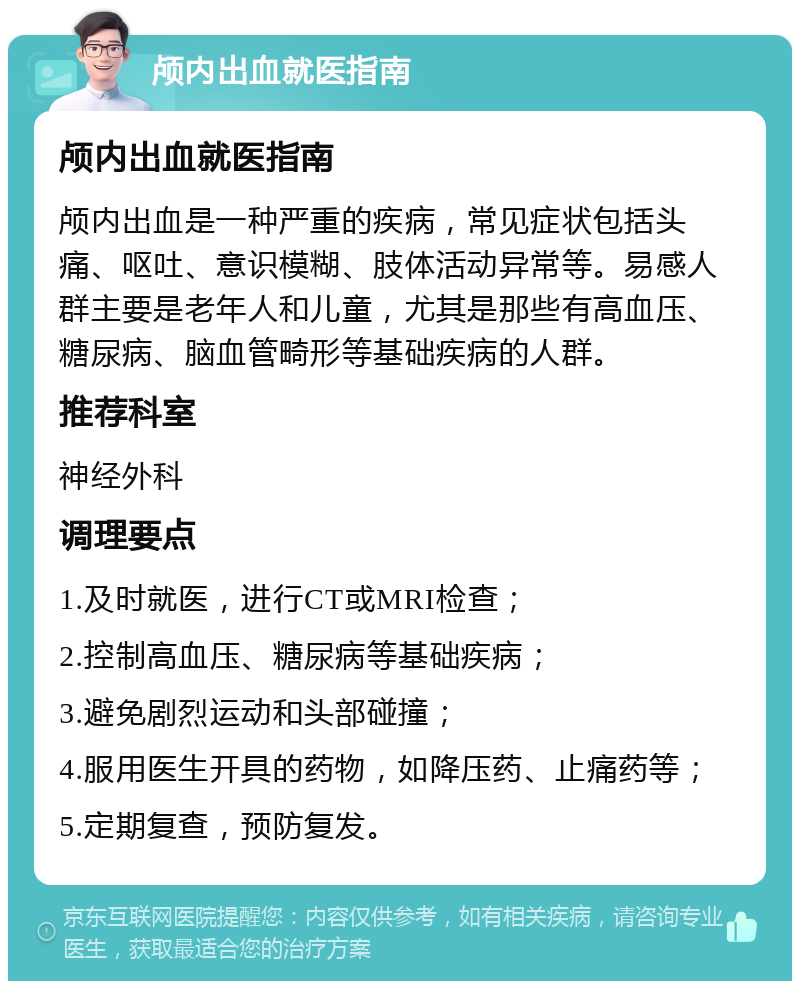 颅内出血就医指南 颅内出血就医指南 颅内出血是一种严重的疾病，常见症状包括头痛、呕吐、意识模糊、肢体活动异常等。易感人群主要是老年人和儿童，尤其是那些有高血压、糖尿病、脑血管畸形等基础疾病的人群。 推荐科室 神经外科 调理要点 1.及时就医，进行CT或MRI检查； 2.控制高血压、糖尿病等基础疾病； 3.避免剧烈运动和头部碰撞； 4.服用医生开具的药物，如降压药、止痛药等； 5.定期复查，预防复发。