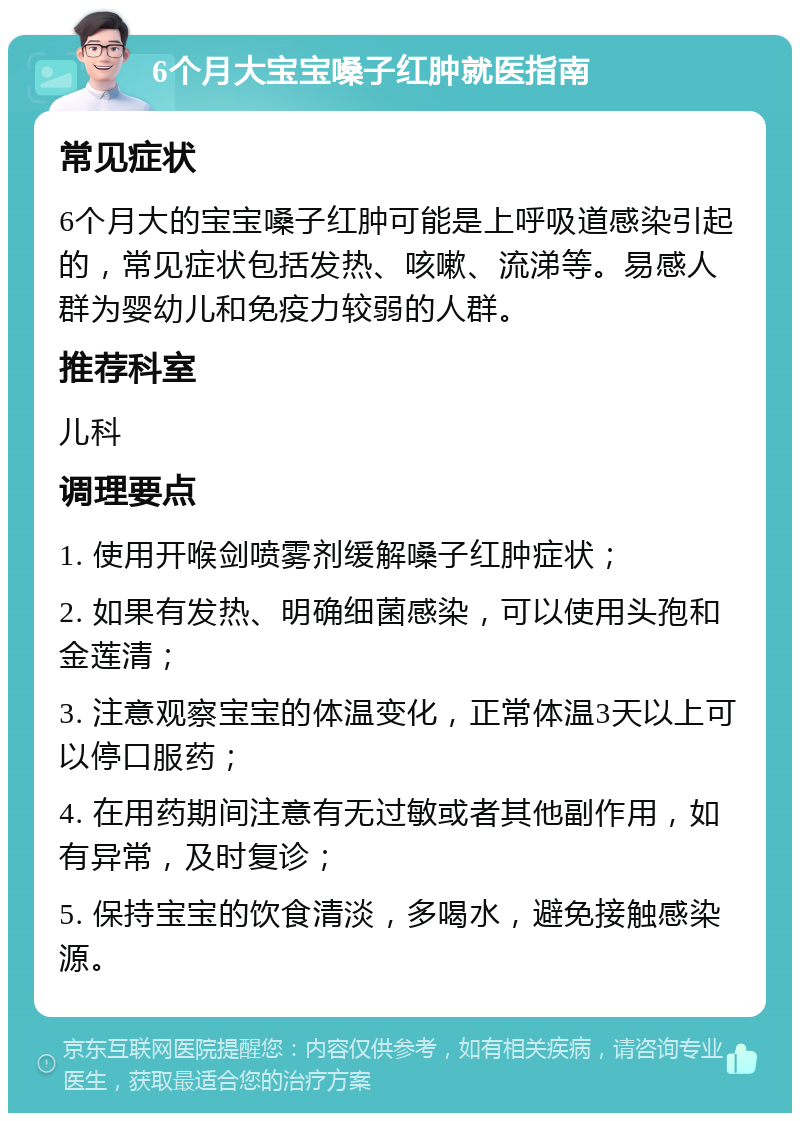 6个月大宝宝嗓子红肿就医指南 常见症状 6个月大的宝宝嗓子红肿可能是上呼吸道感染引起的，常见症状包括发热、咳嗽、流涕等。易感人群为婴幼儿和免疫力较弱的人群。 推荐科室 儿科 调理要点 1. 使用开喉剑喷雾剂缓解嗓子红肿症状； 2. 如果有发热、明确细菌感染，可以使用头孢和金莲清； 3. 注意观察宝宝的体温变化，正常体温3天以上可以停口服药； 4. 在用药期间注意有无过敏或者其他副作用，如有异常，及时复诊； 5. 保持宝宝的饮食清淡，多喝水，避免接触感染源。