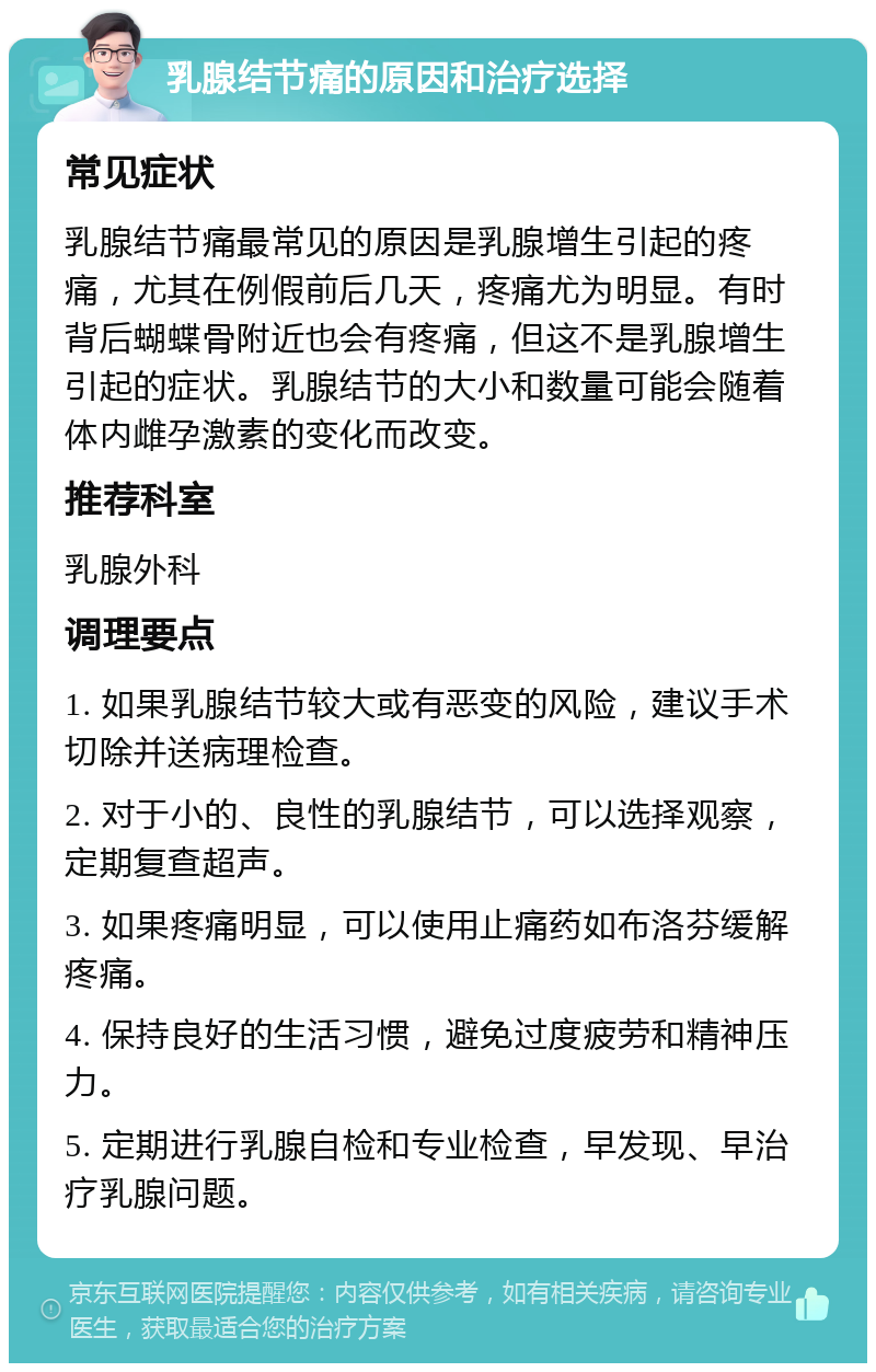 乳腺结节痛的原因和治疗选择 常见症状 乳腺结节痛最常见的原因是乳腺增生引起的疼痛，尤其在例假前后几天，疼痛尤为明显。有时背后蝴蝶骨附近也会有疼痛，但这不是乳腺增生引起的症状。乳腺结节的大小和数量可能会随着体内雌孕激素的变化而改变。 推荐科室 乳腺外科 调理要点 1. 如果乳腺结节较大或有恶变的风险，建议手术切除并送病理检查。 2. 对于小的、良性的乳腺结节，可以选择观察，定期复查超声。 3. 如果疼痛明显，可以使用止痛药如布洛芬缓解疼痛。 4. 保持良好的生活习惯，避免过度疲劳和精神压力。 5. 定期进行乳腺自检和专业检查，早发现、早治疗乳腺问题。