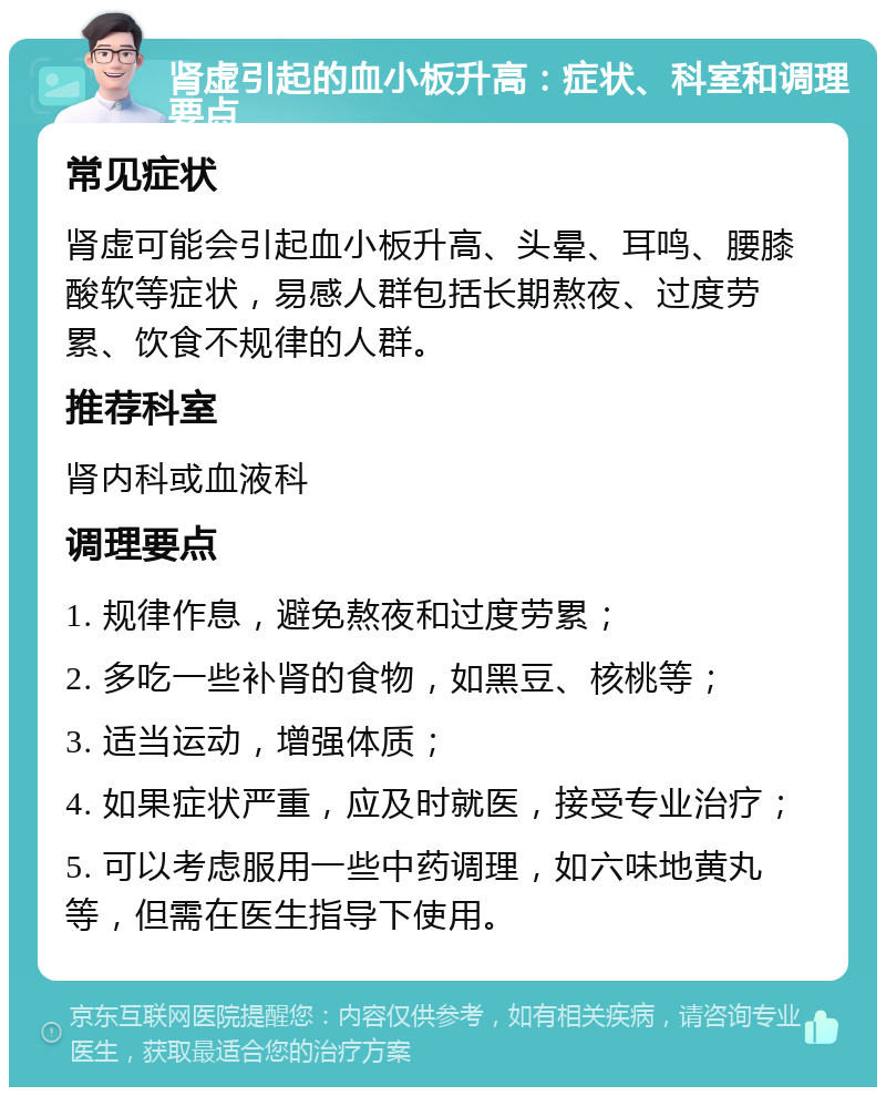 肾虚引起的血小板升高：症状、科室和调理要点 常见症状 肾虚可能会引起血小板升高、头晕、耳鸣、腰膝酸软等症状，易感人群包括长期熬夜、过度劳累、饮食不规律的人群。 推荐科室 肾内科或血液科 调理要点 1. 规律作息，避免熬夜和过度劳累； 2. 多吃一些补肾的食物，如黑豆、核桃等； 3. 适当运动，增强体质； 4. 如果症状严重，应及时就医，接受专业治疗； 5. 可以考虑服用一些中药调理，如六味地黄丸等，但需在医生指导下使用。