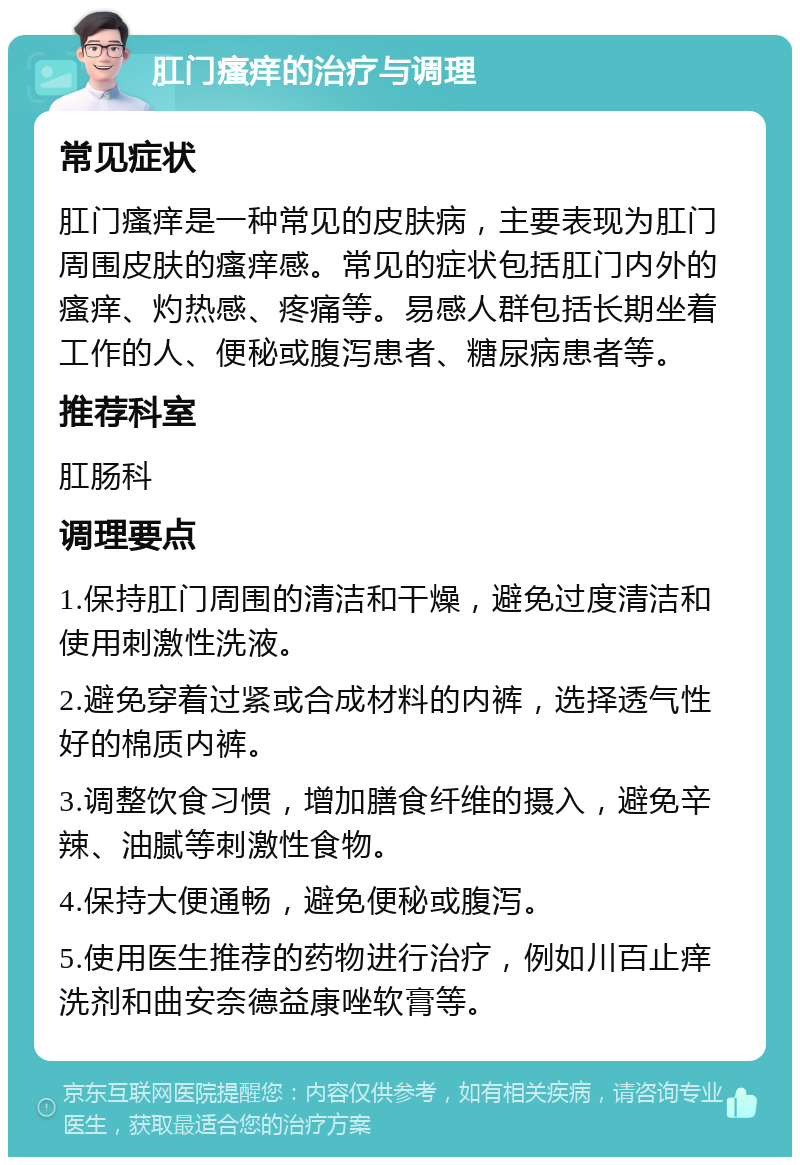 肛门瘙痒的治疗与调理 常见症状 肛门瘙痒是一种常见的皮肤病，主要表现为肛门周围皮肤的瘙痒感。常见的症状包括肛门内外的瘙痒、灼热感、疼痛等。易感人群包括长期坐着工作的人、便秘或腹泻患者、糖尿病患者等。 推荐科室 肛肠科 调理要点 1.保持肛门周围的清洁和干燥，避免过度清洁和使用刺激性洗液。 2.避免穿着过紧或合成材料的内裤，选择透气性好的棉质内裤。 3.调整饮食习惯，增加膳食纤维的摄入，避免辛辣、油腻等刺激性食物。 4.保持大便通畅，避免便秘或腹泻。 5.使用医生推荐的药物进行治疗，例如川百止痒洗剂和曲安奈德益康唑软膏等。