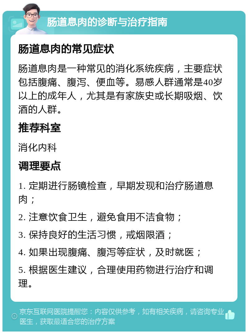 肠道息肉的诊断与治疗指南 肠道息肉的常见症状 肠道息肉是一种常见的消化系统疾病，主要症状包括腹痛、腹泻、便血等。易感人群通常是40岁以上的成年人，尤其是有家族史或长期吸烟、饮酒的人群。 推荐科室 消化内科 调理要点 1. 定期进行肠镜检查，早期发现和治疗肠道息肉； 2. 注意饮食卫生，避免食用不洁食物； 3. 保持良好的生活习惯，戒烟限酒； 4. 如果出现腹痛、腹泻等症状，及时就医； 5. 根据医生建议，合理使用药物进行治疗和调理。