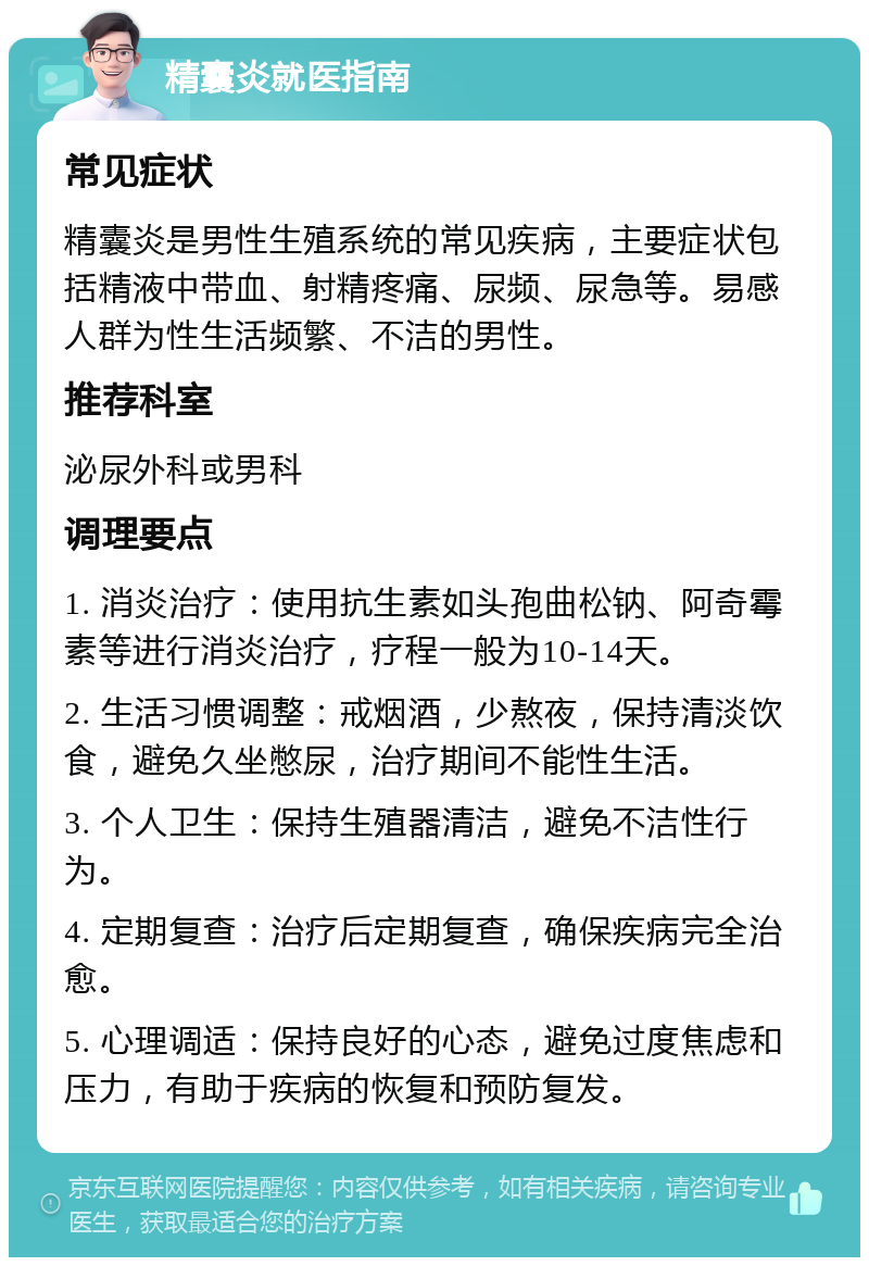 精囊炎就医指南 常见症状 精囊炎是男性生殖系统的常见疾病，主要症状包括精液中带血、射精疼痛、尿频、尿急等。易感人群为性生活频繁、不洁的男性。 推荐科室 泌尿外科或男科 调理要点 1. 消炎治疗：使用抗生素如头孢曲松钠、阿奇霉素等进行消炎治疗，疗程一般为10-14天。 2. 生活习惯调整：戒烟酒，少熬夜，保持清淡饮食，避免久坐憋尿，治疗期间不能性生活。 3. 个人卫生：保持生殖器清洁，避免不洁性行为。 4. 定期复查：治疗后定期复查，确保疾病完全治愈。 5. 心理调适：保持良好的心态，避免过度焦虑和压力，有助于疾病的恢复和预防复发。