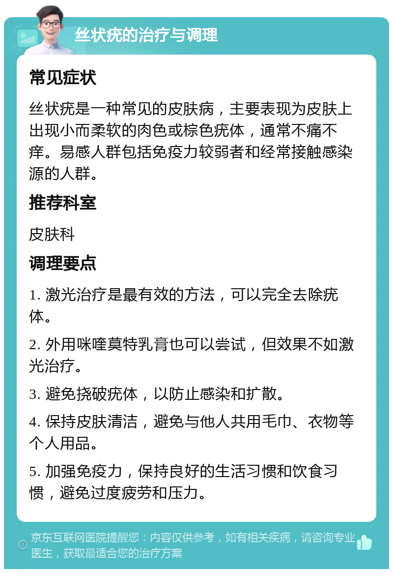 丝状疣的治疗与调理 常见症状 丝状疣是一种常见的皮肤病，主要表现为皮肤上出现小而柔软的肉色或棕色疣体，通常不痛不痒。易感人群包括免疫力较弱者和经常接触感染源的人群。 推荐科室 皮肤科 调理要点 1. 激光治疗是最有效的方法，可以完全去除疣体。 2. 外用咪喹莫特乳膏也可以尝试，但效果不如激光治疗。 3. 避免挠破疣体，以防止感染和扩散。 4. 保持皮肤清洁，避免与他人共用毛巾、衣物等个人用品。 5. 加强免疫力，保持良好的生活习惯和饮食习惯，避免过度疲劳和压力。