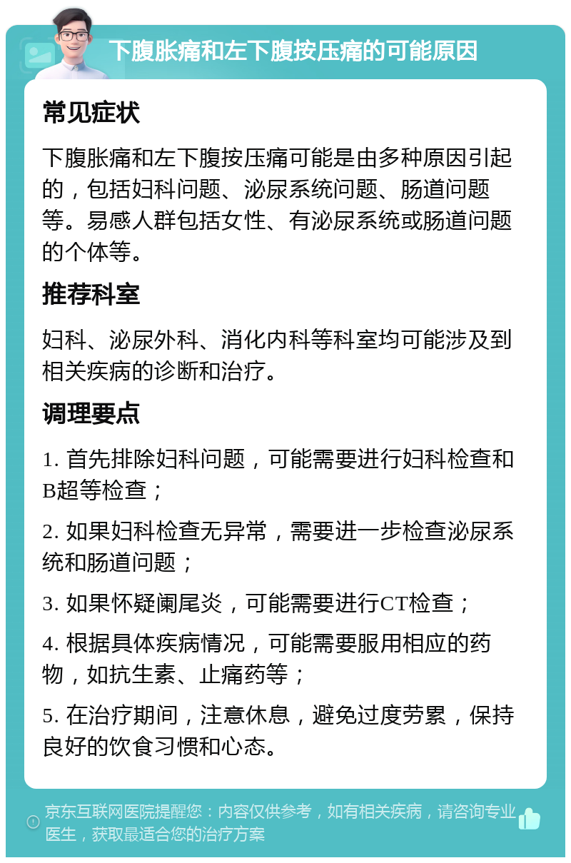 下腹胀痛和左下腹按压痛的可能原因 常见症状 下腹胀痛和左下腹按压痛可能是由多种原因引起的，包括妇科问题、泌尿系统问题、肠道问题等。易感人群包括女性、有泌尿系统或肠道问题的个体等。 推荐科室 妇科、泌尿外科、消化内科等科室均可能涉及到相关疾病的诊断和治疗。 调理要点 1. 首先排除妇科问题，可能需要进行妇科检查和B超等检查； 2. 如果妇科检查无异常，需要进一步检查泌尿系统和肠道问题； 3. 如果怀疑阑尾炎，可能需要进行CT检查； 4. 根据具体疾病情况，可能需要服用相应的药物，如抗生素、止痛药等； 5. 在治疗期间，注意休息，避免过度劳累，保持良好的饮食习惯和心态。