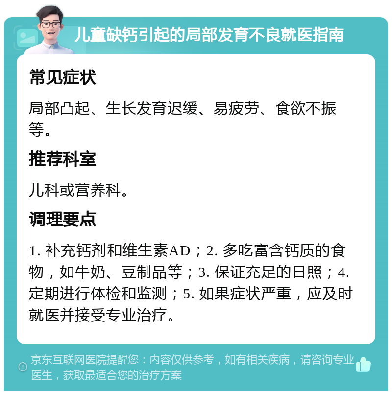 儿童缺钙引起的局部发育不良就医指南 常见症状 局部凸起、生长发育迟缓、易疲劳、食欲不振等。 推荐科室 儿科或营养科。 调理要点 1. 补充钙剂和维生素AD；2. 多吃富含钙质的食物，如牛奶、豆制品等；3. 保证充足的日照；4. 定期进行体检和监测；5. 如果症状严重，应及时就医并接受专业治疗。