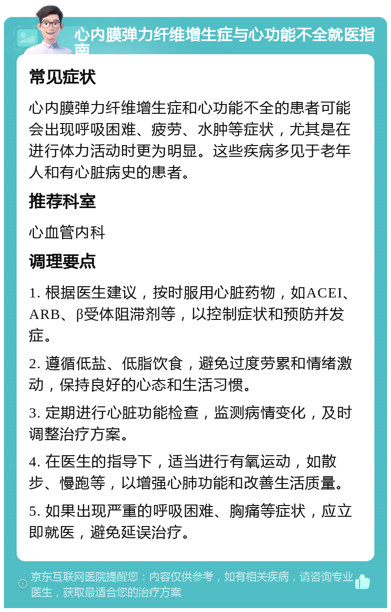 心内膜弹力纤维增生症与心功能不全就医指南 常见症状 心内膜弹力纤维增生症和心功能不全的患者可能会出现呼吸困难、疲劳、水肿等症状，尤其是在进行体力活动时更为明显。这些疾病多见于老年人和有心脏病史的患者。 推荐科室 心血管内科 调理要点 1. 根据医生建议，按时服用心脏药物，如ACEI、ARB、β受体阻滞剂等，以控制症状和预防并发症。 2. 遵循低盐、低脂饮食，避免过度劳累和情绪激动，保持良好的心态和生活习惯。 3. 定期进行心脏功能检查，监测病情变化，及时调整治疗方案。 4. 在医生的指导下，适当进行有氧运动，如散步、慢跑等，以增强心肺功能和改善生活质量。 5. 如果出现严重的呼吸困难、胸痛等症状，应立即就医，避免延误治疗。