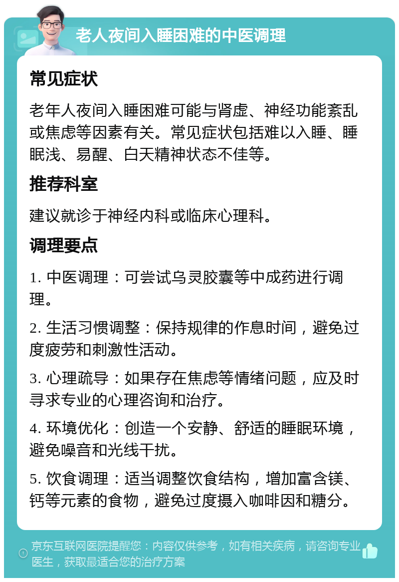 老人夜间入睡困难的中医调理 常见症状 老年人夜间入睡困难可能与肾虚、神经功能紊乱或焦虑等因素有关。常见症状包括难以入睡、睡眠浅、易醒、白天精神状态不佳等。 推荐科室 建议就诊于神经内科或临床心理科。 调理要点 1. 中医调理：可尝试乌灵胶囊等中成药进行调理。 2. 生活习惯调整：保持规律的作息时间，避免过度疲劳和刺激性活动。 3. 心理疏导：如果存在焦虑等情绪问题，应及时寻求专业的心理咨询和治疗。 4. 环境优化：创造一个安静、舒适的睡眠环境，避免噪音和光线干扰。 5. 饮食调理：适当调整饮食结构，增加富含镁、钙等元素的食物，避免过度摄入咖啡因和糖分。