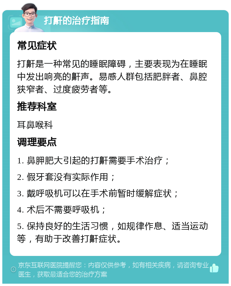 打鼾的治疗指南 常见症状 打鼾是一种常见的睡眠障碍，主要表现为在睡眠中发出响亮的鼾声。易感人群包括肥胖者、鼻腔狭窄者、过度疲劳者等。 推荐科室 耳鼻喉科 调理要点 1. 鼻胛肥大引起的打鼾需要手术治疗； 2. 假牙套没有实际作用； 3. 戴呼吸机可以在手术前暂时缓解症状； 4. 术后不需要呼吸机； 5. 保持良好的生活习惯，如规律作息、适当运动等，有助于改善打鼾症状。