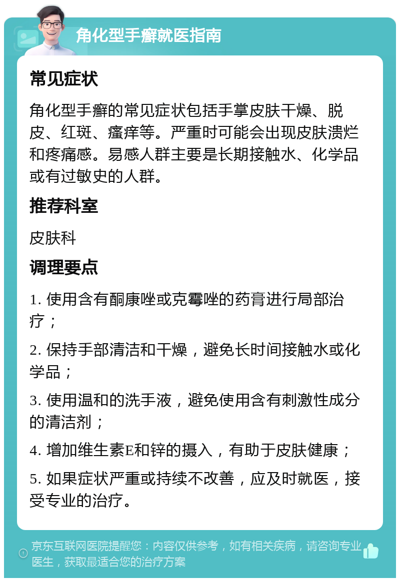 角化型手癣就医指南 常见症状 角化型手癣的常见症状包括手掌皮肤干燥、脱皮、红斑、瘙痒等。严重时可能会出现皮肤溃烂和疼痛感。易感人群主要是长期接触水、化学品或有过敏史的人群。 推荐科室 皮肤科 调理要点 1. 使用含有酮康唑或克霉唑的药膏进行局部治疗； 2. 保持手部清洁和干燥，避免长时间接触水或化学品； 3. 使用温和的洗手液，避免使用含有刺激性成分的清洁剂； 4. 增加维生素E和锌的摄入，有助于皮肤健康； 5. 如果症状严重或持续不改善，应及时就医，接受专业的治疗。