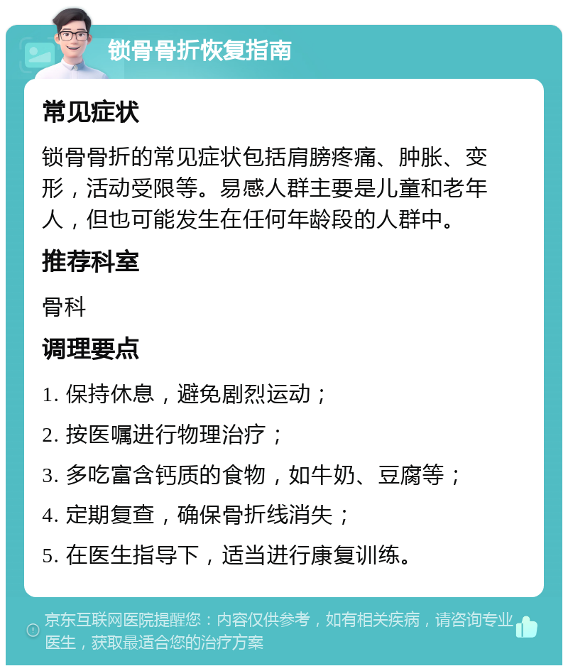 锁骨骨折恢复指南 常见症状 锁骨骨折的常见症状包括肩膀疼痛、肿胀、变形，活动受限等。易感人群主要是儿童和老年人，但也可能发生在任何年龄段的人群中。 推荐科室 骨科 调理要点 1. 保持休息，避免剧烈运动； 2. 按医嘱进行物理治疗； 3. 多吃富含钙质的食物，如牛奶、豆腐等； 4. 定期复查，确保骨折线消失； 5. 在医生指导下，适当进行康复训练。