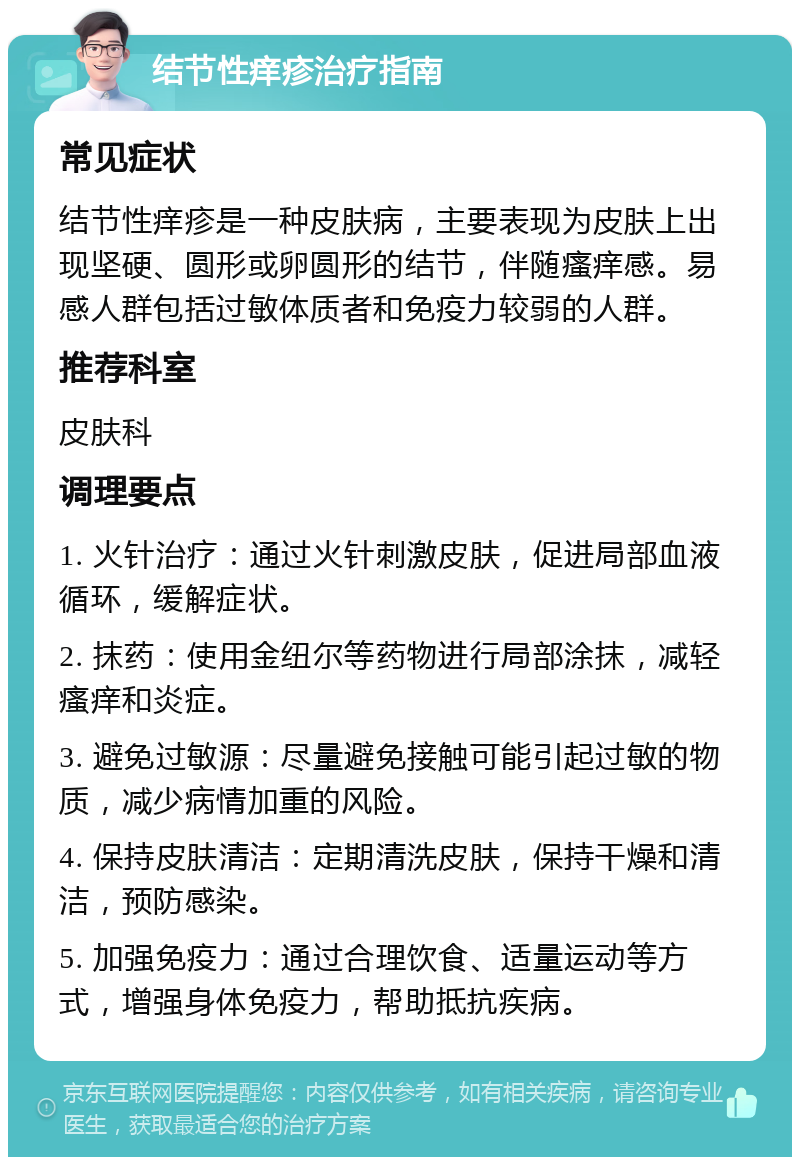 结节性痒疹治疗指南 常见症状 结节性痒疹是一种皮肤病，主要表现为皮肤上出现坚硬、圆形或卵圆形的结节，伴随瘙痒感。易感人群包括过敏体质者和免疫力较弱的人群。 推荐科室 皮肤科 调理要点 1. 火针治疗：通过火针刺激皮肤，促进局部血液循环，缓解症状。 2. 抹药：使用金纽尔等药物进行局部涂抹，减轻瘙痒和炎症。 3. 避免过敏源：尽量避免接触可能引起过敏的物质，减少病情加重的风险。 4. 保持皮肤清洁：定期清洗皮肤，保持干燥和清洁，预防感染。 5. 加强免疫力：通过合理饮食、适量运动等方式，增强身体免疫力，帮助抵抗疾病。