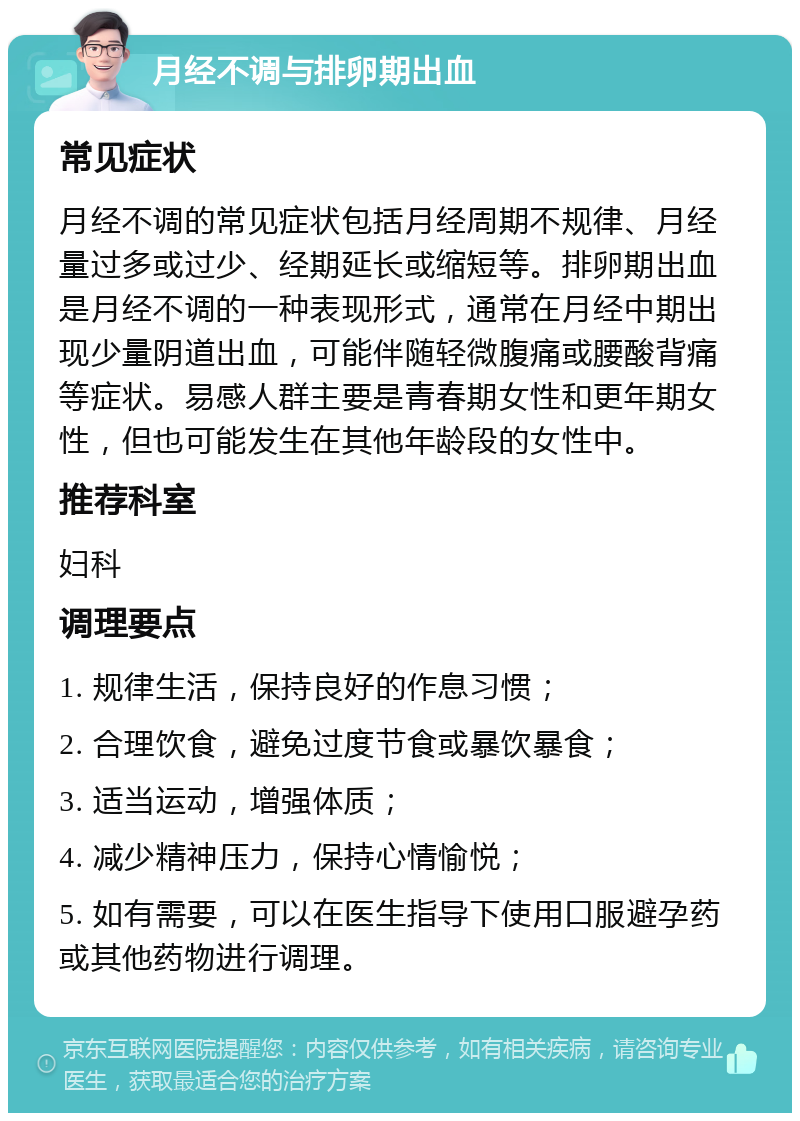 月经不调与排卵期出血 常见症状 月经不调的常见症状包括月经周期不规律、月经量过多或过少、经期延长或缩短等。排卵期出血是月经不调的一种表现形式，通常在月经中期出现少量阴道出血，可能伴随轻微腹痛或腰酸背痛等症状。易感人群主要是青春期女性和更年期女性，但也可能发生在其他年龄段的女性中。 推荐科室 妇科 调理要点 1. 规律生活，保持良好的作息习惯； 2. 合理饮食，避免过度节食或暴饮暴食； 3. 适当运动，增强体质； 4. 减少精神压力，保持心情愉悦； 5. 如有需要，可以在医生指导下使用口服避孕药或其他药物进行调理。