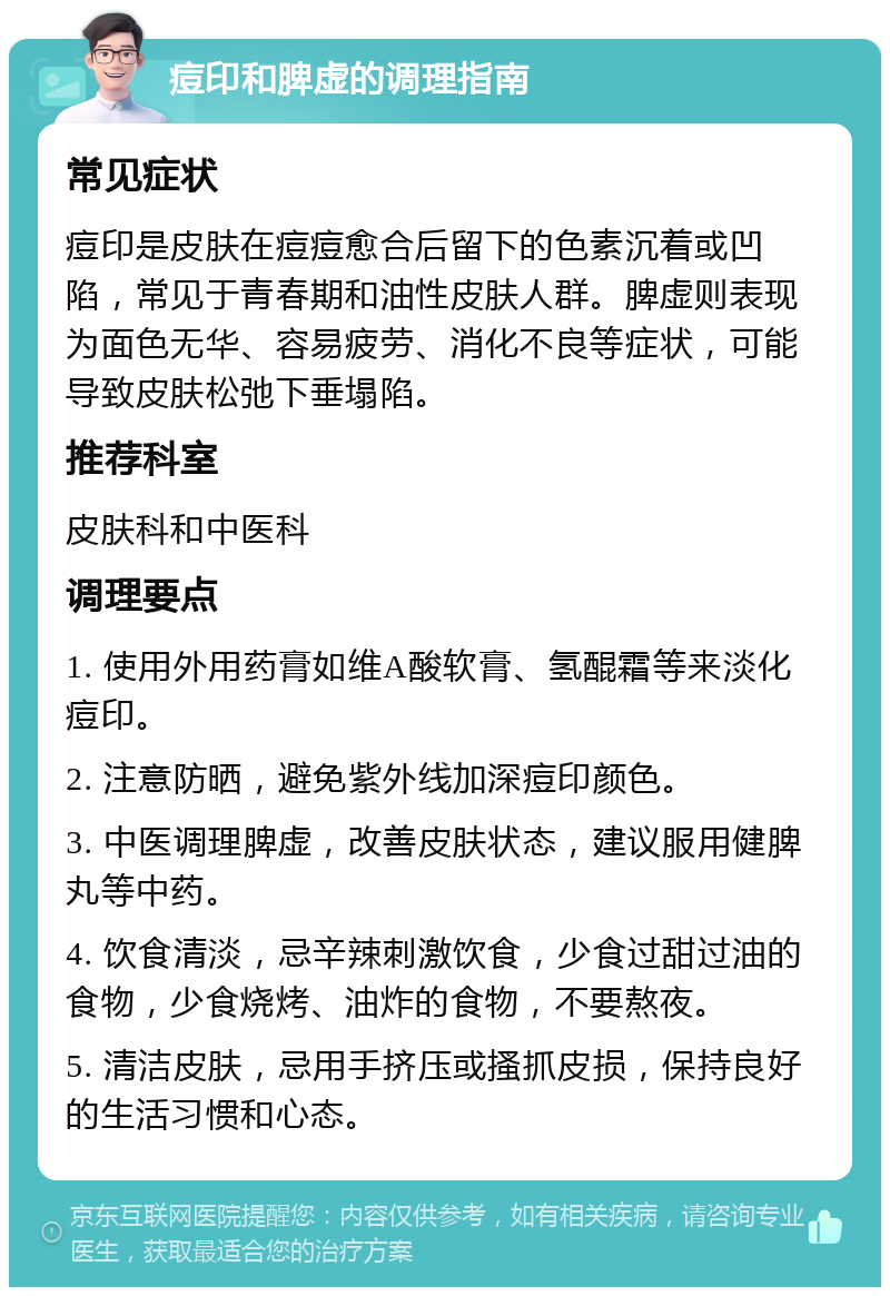 痘印和脾虚的调理指南 常见症状 痘印是皮肤在痘痘愈合后留下的色素沉着或凹陷，常见于青春期和油性皮肤人群。脾虚则表现为面色无华、容易疲劳、消化不良等症状，可能导致皮肤松弛下垂塌陷。 推荐科室 皮肤科和中医科 调理要点 1. 使用外用药膏如维A酸软膏、氢醌霜等来淡化痘印。 2. 注意防晒，避免紫外线加深痘印颜色。 3. 中医调理脾虚，改善皮肤状态，建议服用健脾丸等中药。 4. 饮食清淡，忌辛辣刺激饮食，少食过甜过油的食物，少食烧烤、油炸的食物，不要熬夜。 5. 清洁皮肤，忌用手挤压或搔抓皮损，保持良好的生活习惯和心态。