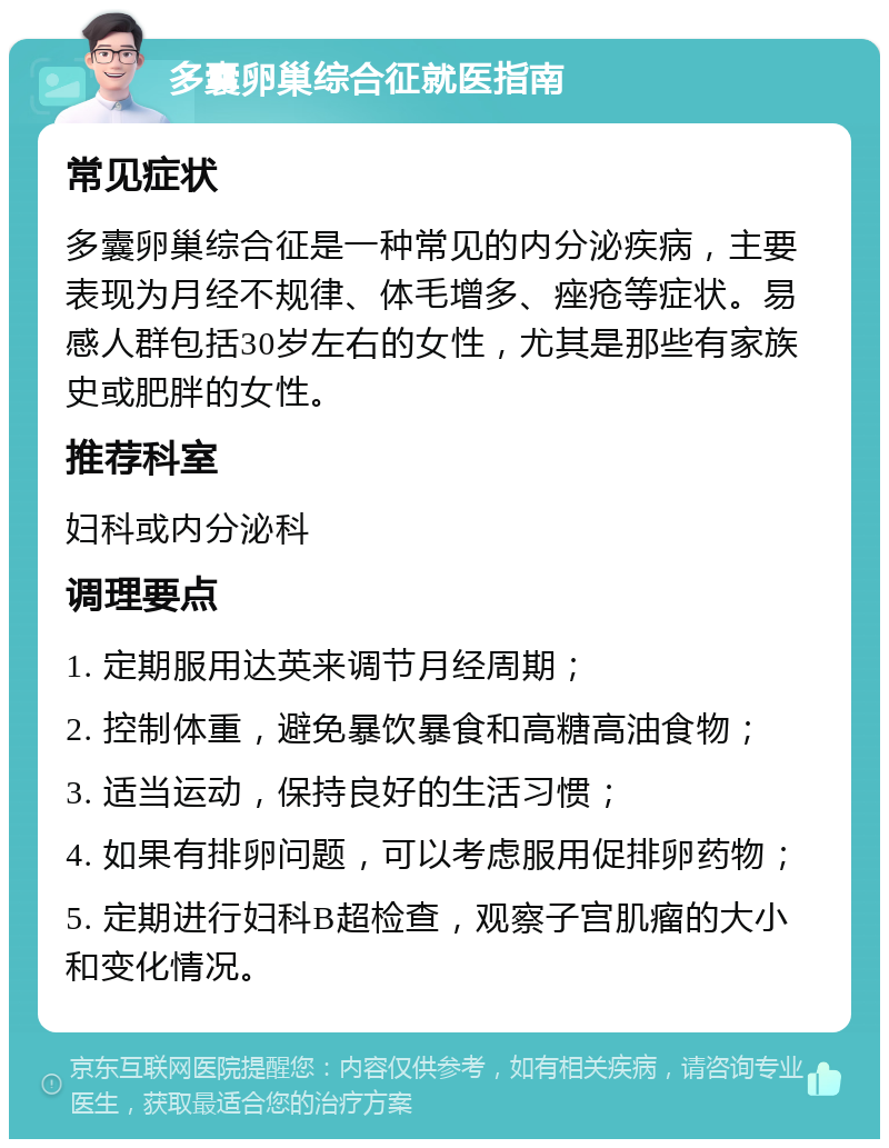 多囊卵巢综合征就医指南 常见症状 多囊卵巢综合征是一种常见的内分泌疾病，主要表现为月经不规律、体毛增多、痤疮等症状。易感人群包括30岁左右的女性，尤其是那些有家族史或肥胖的女性。 推荐科室 妇科或内分泌科 调理要点 1. 定期服用达英来调节月经周期； 2. 控制体重，避免暴饮暴食和高糖高油食物； 3. 适当运动，保持良好的生活习惯； 4. 如果有排卵问题，可以考虑服用促排卵药物； 5. 定期进行妇科B超检查，观察子宫肌瘤的大小和变化情况。