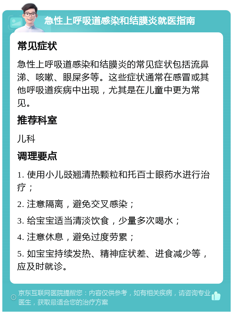 急性上呼吸道感染和结膜炎就医指南 常见症状 急性上呼吸道感染和结膜炎的常见症状包括流鼻涕、咳嗽、眼屎多等。这些症状通常在感冒或其他呼吸道疾病中出现，尤其是在儿童中更为常见。 推荐科室 儿科 调理要点 1. 使用小儿豉翘清热颗粒和托百士眼药水进行治疗； 2. 注意隔离，避免交叉感染； 3. 给宝宝适当清淡饮食，少量多次喝水； 4. 注意休息，避免过度劳累； 5. 如宝宝持续发热、精神症状差、进食减少等，应及时就诊。