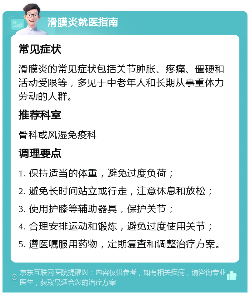 滑膜炎就医指南 常见症状 滑膜炎的常见症状包括关节肿胀、疼痛、僵硬和活动受限等，多见于中老年人和长期从事重体力劳动的人群。 推荐科室 骨科或风湿免疫科 调理要点 1. 保持适当的体重，避免过度负荷； 2. 避免长时间站立或行走，注意休息和放松； 3. 使用护膝等辅助器具，保护关节； 4. 合理安排运动和锻炼，避免过度使用关节； 5. 遵医嘱服用药物，定期复查和调整治疗方案。