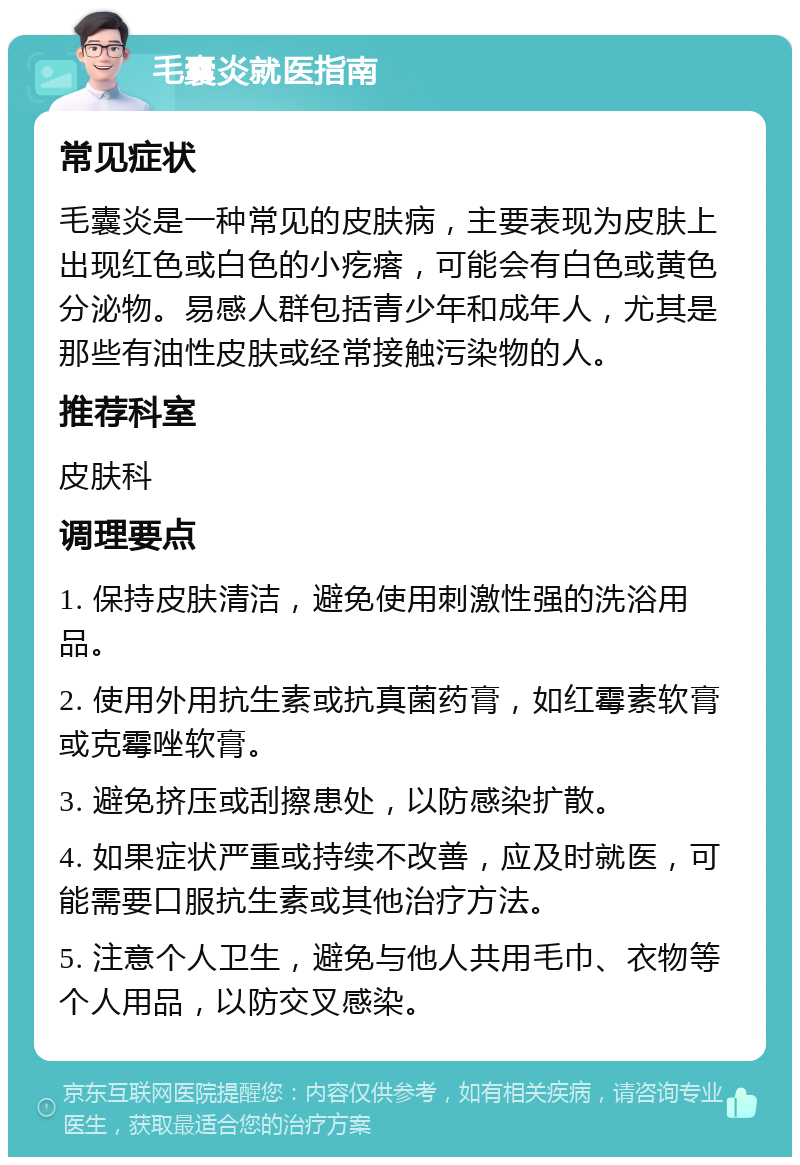 毛囊炎就医指南 常见症状 毛囊炎是一种常见的皮肤病，主要表现为皮肤上出现红色或白色的小疙瘩，可能会有白色或黄色分泌物。易感人群包括青少年和成年人，尤其是那些有油性皮肤或经常接触污染物的人。 推荐科室 皮肤科 调理要点 1. 保持皮肤清洁，避免使用刺激性强的洗浴用品。 2. 使用外用抗生素或抗真菌药膏，如红霉素软膏或克霉唑软膏。 3. 避免挤压或刮擦患处，以防感染扩散。 4. 如果症状严重或持续不改善，应及时就医，可能需要口服抗生素或其他治疗方法。 5. 注意个人卫生，避免与他人共用毛巾、衣物等个人用品，以防交叉感染。