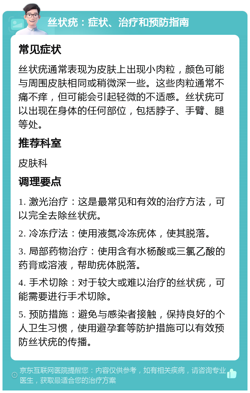 丝状疣：症状、治疗和预防指南 常见症状 丝状疣通常表现为皮肤上出现小肉粒，颜色可能与周围皮肤相同或稍微深一些。这些肉粒通常不痛不痒，但可能会引起轻微的不适感。丝状疣可以出现在身体的任何部位，包括脖子、手臂、腿等处。 推荐科室 皮肤科 调理要点 1. 激光治疗：这是最常见和有效的治疗方法，可以完全去除丝状疣。 2. 冷冻疗法：使用液氮冷冻疣体，使其脱落。 3. 局部药物治疗：使用含有水杨酸或三氯乙酸的药膏或溶液，帮助疣体脱落。 4. 手术切除：对于较大或难以治疗的丝状疣，可能需要进行手术切除。 5. 预防措施：避免与感染者接触，保持良好的个人卫生习惯，使用避孕套等防护措施可以有效预防丝状疣的传播。