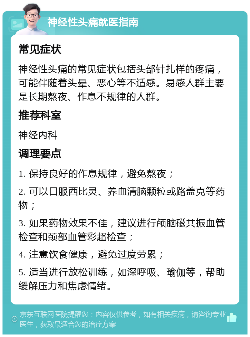 神经性头痛就医指南 常见症状 神经性头痛的常见症状包括头部针扎样的疼痛，可能伴随着头晕、恶心等不适感。易感人群主要是长期熬夜、作息不规律的人群。 推荐科室 神经内科 调理要点 1. 保持良好的作息规律，避免熬夜； 2. 可以口服西比灵、养血清脑颗粒或路盖克等药物； 3. 如果药物效果不佳，建议进行颅脑磁共振血管检查和颈部血管彩超检查； 4. 注意饮食健康，避免过度劳累； 5. 适当进行放松训练，如深呼吸、瑜伽等，帮助缓解压力和焦虑情绪。