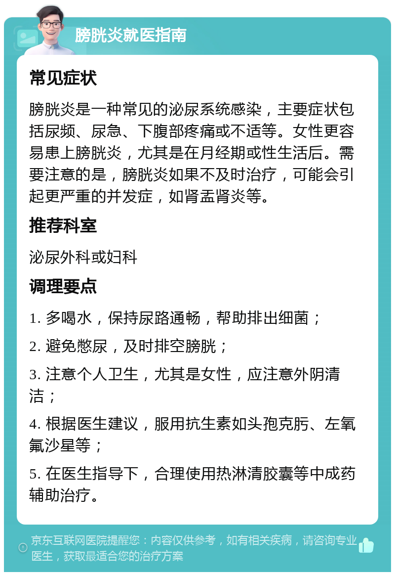 膀胱炎就医指南 常见症状 膀胱炎是一种常见的泌尿系统感染，主要症状包括尿频、尿急、下腹部疼痛或不适等。女性更容易患上膀胱炎，尤其是在月经期或性生活后。需要注意的是，膀胱炎如果不及时治疗，可能会引起更严重的并发症，如肾盂肾炎等。 推荐科室 泌尿外科或妇科 调理要点 1. 多喝水，保持尿路通畅，帮助排出细菌； 2. 避免憋尿，及时排空膀胱； 3. 注意个人卫生，尤其是女性，应注意外阴清洁； 4. 根据医生建议，服用抗生素如头孢克肟、左氧氟沙星等； 5. 在医生指导下，合理使用热淋清胶囊等中成药辅助治疗。