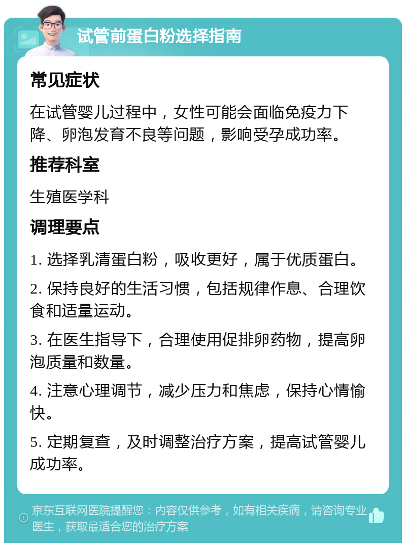 试管前蛋白粉选择指南 常见症状 在试管婴儿过程中，女性可能会面临免疫力下降、卵泡发育不良等问题，影响受孕成功率。 推荐科室 生殖医学科 调理要点 1. 选择乳清蛋白粉，吸收更好，属于优质蛋白。 2. 保持良好的生活习惯，包括规律作息、合理饮食和适量运动。 3. 在医生指导下，合理使用促排卵药物，提高卵泡质量和数量。 4. 注意心理调节，减少压力和焦虑，保持心情愉快。 5. 定期复查，及时调整治疗方案，提高试管婴儿成功率。