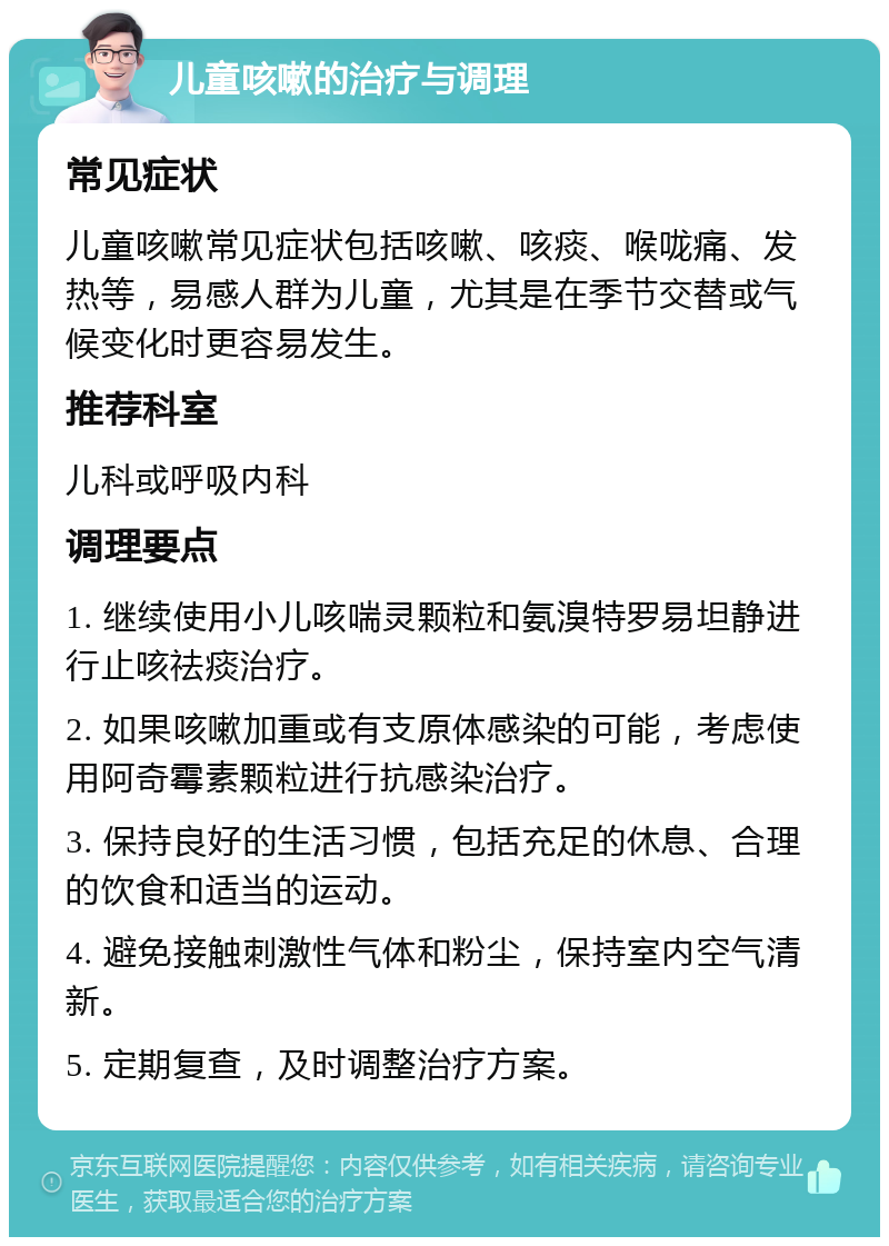 儿童咳嗽的治疗与调理 常见症状 儿童咳嗽常见症状包括咳嗽、咳痰、喉咙痛、发热等，易感人群为儿童，尤其是在季节交替或气候变化时更容易发生。 推荐科室 儿科或呼吸内科 调理要点 1. 继续使用小儿咳喘灵颗粒和氨溴特罗易坦静进行止咳祛痰治疗。 2. 如果咳嗽加重或有支原体感染的可能，考虑使用阿奇霉素颗粒进行抗感染治疗。 3. 保持良好的生活习惯，包括充足的休息、合理的饮食和适当的运动。 4. 避免接触刺激性气体和粉尘，保持室内空气清新。 5. 定期复查，及时调整治疗方案。