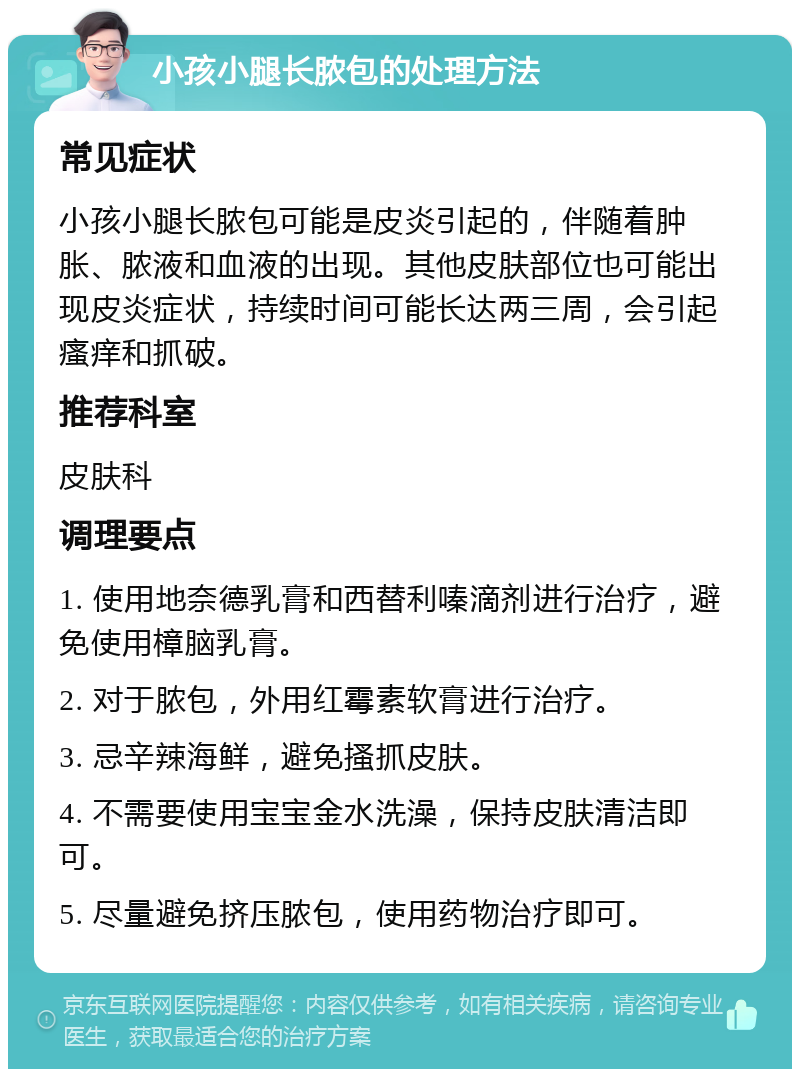 小孩小腿长脓包的处理方法 常见症状 小孩小腿长脓包可能是皮炎引起的，伴随着肿胀、脓液和血液的出现。其他皮肤部位也可能出现皮炎症状，持续时间可能长达两三周，会引起瘙痒和抓破。 推荐科室 皮肤科 调理要点 1. 使用地奈德乳膏和西替利嗪滴剂进行治疗，避免使用樟脑乳膏。 2. 对于脓包，外用红霉素软膏进行治疗。 3. 忌辛辣海鲜，避免搔抓皮肤。 4. 不需要使用宝宝金水洗澡，保持皮肤清洁即可。 5. 尽量避免挤压脓包，使用药物治疗即可。