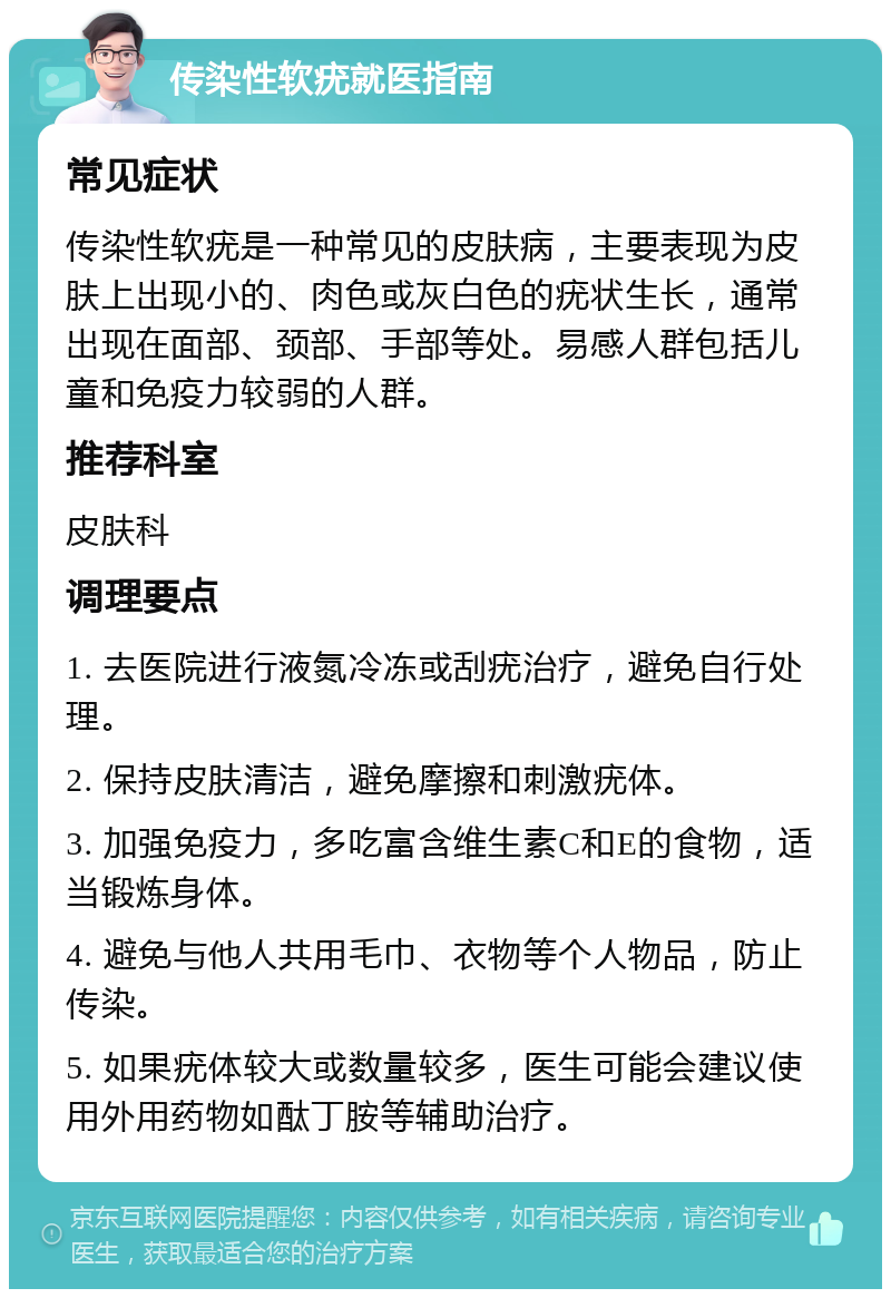 传染性软疣就医指南 常见症状 传染性软疣是一种常见的皮肤病，主要表现为皮肤上出现小的、肉色或灰白色的疣状生长，通常出现在面部、颈部、手部等处。易感人群包括儿童和免疫力较弱的人群。 推荐科室 皮肤科 调理要点 1. 去医院进行液氮冷冻或刮疣治疗，避免自行处理。 2. 保持皮肤清洁，避免摩擦和刺激疣体。 3. 加强免疫力，多吃富含维生素C和E的食物，适当锻炼身体。 4. 避免与他人共用毛巾、衣物等个人物品，防止传染。 5. 如果疣体较大或数量较多，医生可能会建议使用外用药物如酞丁胺等辅助治疗。