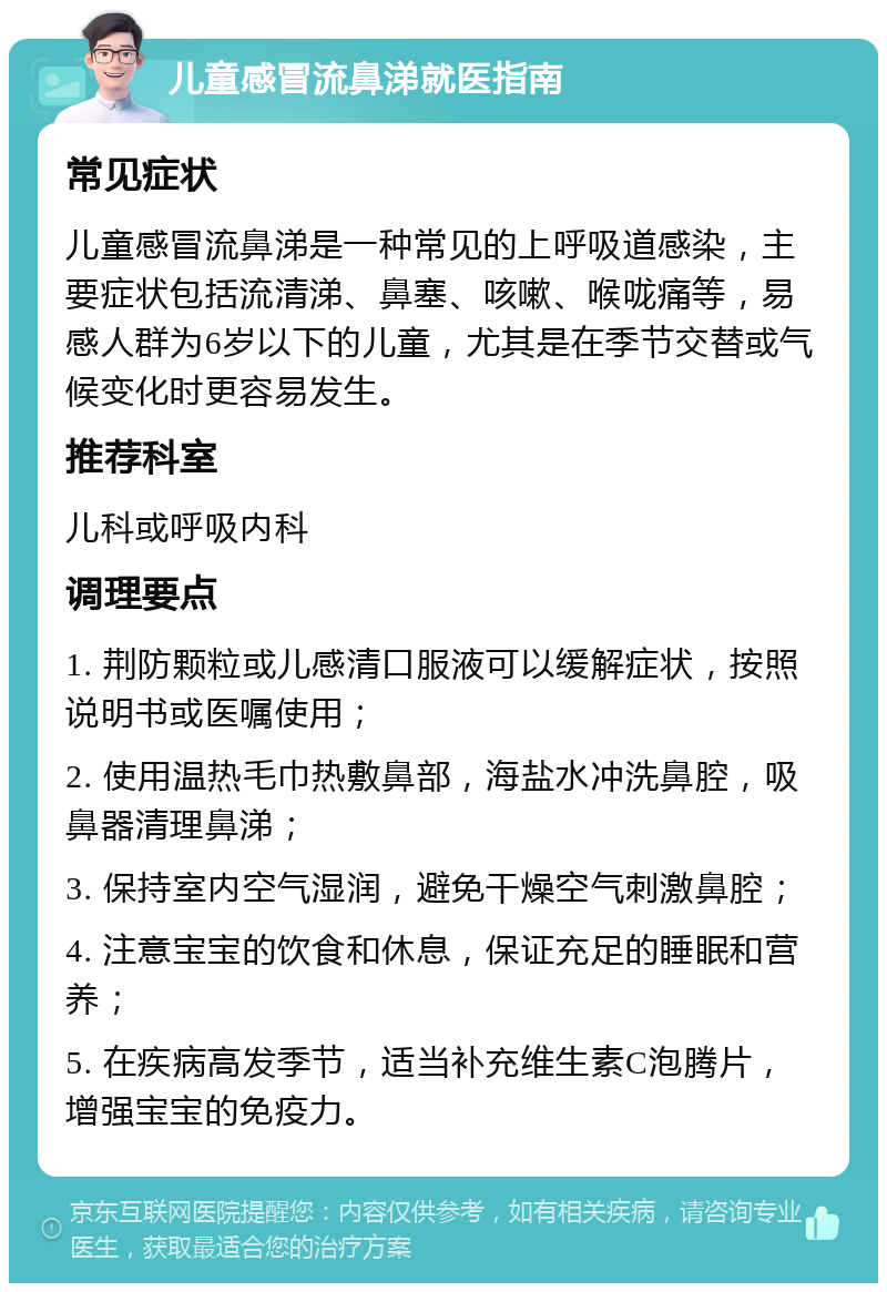 儿童感冒流鼻涕就医指南 常见症状 儿童感冒流鼻涕是一种常见的上呼吸道感染，主要症状包括流清涕、鼻塞、咳嗽、喉咙痛等，易感人群为6岁以下的儿童，尤其是在季节交替或气候变化时更容易发生。 推荐科室 儿科或呼吸内科 调理要点 1. 荆防颗粒或儿感清口服液可以缓解症状，按照说明书或医嘱使用； 2. 使用温热毛巾热敷鼻部，海盐水冲洗鼻腔，吸鼻器清理鼻涕； 3. 保持室内空气湿润，避免干燥空气刺激鼻腔； 4. 注意宝宝的饮食和休息，保证充足的睡眠和营养； 5. 在疾病高发季节，适当补充维生素C泡腾片，增强宝宝的免疫力。