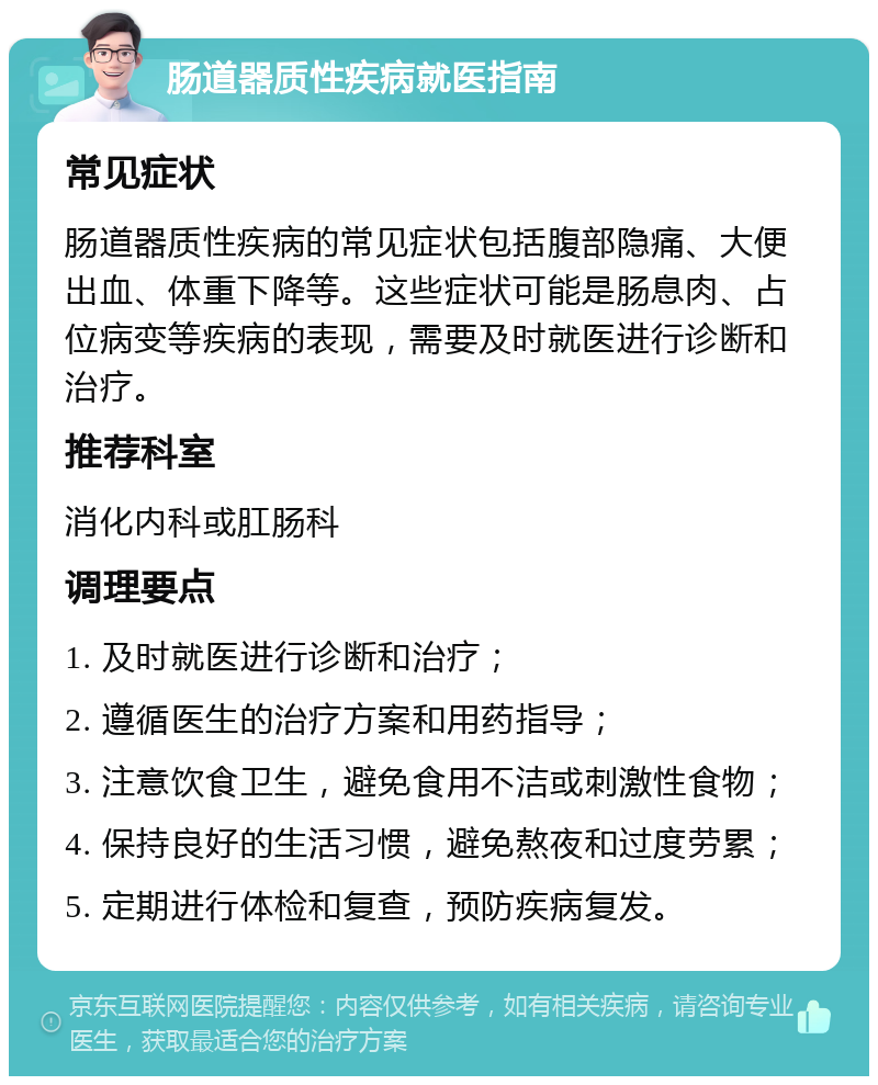 肠道器质性疾病就医指南 常见症状 肠道器质性疾病的常见症状包括腹部隐痛、大便出血、体重下降等。这些症状可能是肠息肉、占位病变等疾病的表现，需要及时就医进行诊断和治疗。 推荐科室 消化内科或肛肠科 调理要点 1. 及时就医进行诊断和治疗； 2. 遵循医生的治疗方案和用药指导； 3. 注意饮食卫生，避免食用不洁或刺激性食物； 4. 保持良好的生活习惯，避免熬夜和过度劳累； 5. 定期进行体检和复查，预防疾病复发。