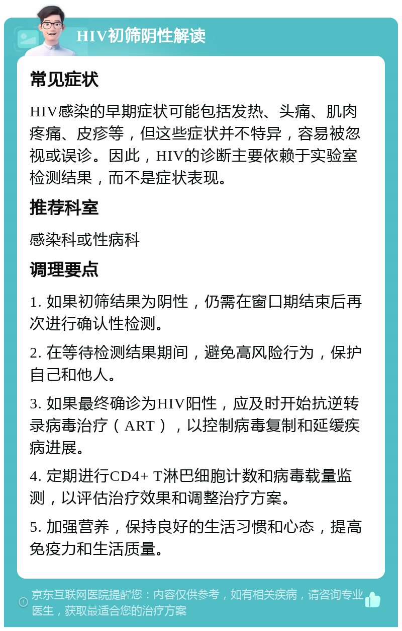 HIV初筛阴性解读 常见症状 HIV感染的早期症状可能包括发热、头痛、肌肉疼痛、皮疹等，但这些症状并不特异，容易被忽视或误诊。因此，HIV的诊断主要依赖于实验室检测结果，而不是症状表现。 推荐科室 感染科或性病科 调理要点 1. 如果初筛结果为阴性，仍需在窗口期结束后再次进行确认性检测。 2. 在等待检测结果期间，避免高风险行为，保护自己和他人。 3. 如果最终确诊为HIV阳性，应及时开始抗逆转录病毒治疗（ART），以控制病毒复制和延缓疾病进展。 4. 定期进行CD4+ T淋巴细胞计数和病毒载量监测，以评估治疗效果和调整治疗方案。 5. 加强营养，保持良好的生活习惯和心态，提高免疫力和生活质量。