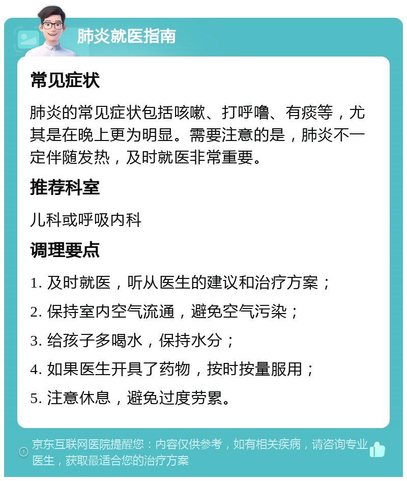 肺炎就医指南 常见症状 肺炎的常见症状包括咳嗽、打呼噜、有痰等，尤其是在晚上更为明显。需要注意的是，肺炎不一定伴随发热，及时就医非常重要。 推荐科室 儿科或呼吸内科 调理要点 1. 及时就医，听从医生的建议和治疗方案； 2. 保持室内空气流通，避免空气污染； 3. 给孩子多喝水，保持水分； 4. 如果医生开具了药物，按时按量服用； 5. 注意休息，避免过度劳累。