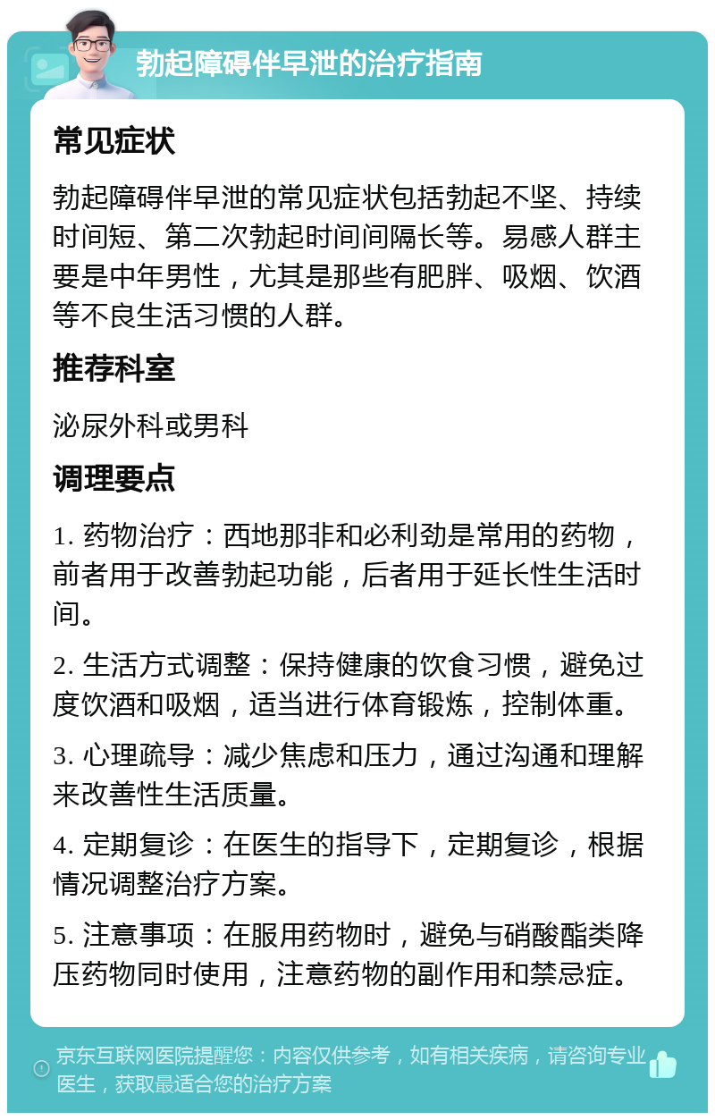 勃起障碍伴早泄的治疗指南 常见症状 勃起障碍伴早泄的常见症状包括勃起不坚、持续时间短、第二次勃起时间间隔长等。易感人群主要是中年男性，尤其是那些有肥胖、吸烟、饮酒等不良生活习惯的人群。 推荐科室 泌尿外科或男科 调理要点 1. 药物治疗：西地那非和必利劲是常用的药物，前者用于改善勃起功能，后者用于延长性生活时间。 2. 生活方式调整：保持健康的饮食习惯，避免过度饮酒和吸烟，适当进行体育锻炼，控制体重。 3. 心理疏导：减少焦虑和压力，通过沟通和理解来改善性生活质量。 4. 定期复诊：在医生的指导下，定期复诊，根据情况调整治疗方案。 5. 注意事项：在服用药物时，避免与硝酸酯类降压药物同时使用，注意药物的副作用和禁忌症。