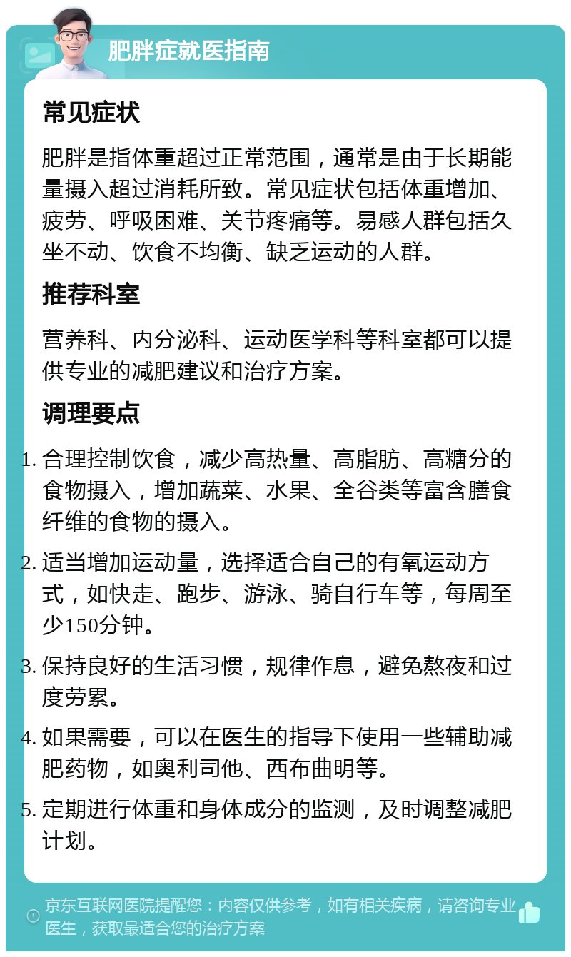 肥胖症就医指南 常见症状 肥胖是指体重超过正常范围，通常是由于长期能量摄入超过消耗所致。常见症状包括体重增加、疲劳、呼吸困难、关节疼痛等。易感人群包括久坐不动、饮食不均衡、缺乏运动的人群。 推荐科室 营养科、内分泌科、运动医学科等科室都可以提供专业的减肥建议和治疗方案。 调理要点 合理控制饮食，减少高热量、高脂肪、高糖分的食物摄入，增加蔬菜、水果、全谷类等富含膳食纤维的食物的摄入。 适当增加运动量，选择适合自己的有氧运动方式，如快走、跑步、游泳、骑自行车等，每周至少150分钟。 保持良好的生活习惯，规律作息，避免熬夜和过度劳累。 如果需要，可以在医生的指导下使用一些辅助减肥药物，如奥利司他、西布曲明等。 定期进行体重和身体成分的监测，及时调整减肥计划。