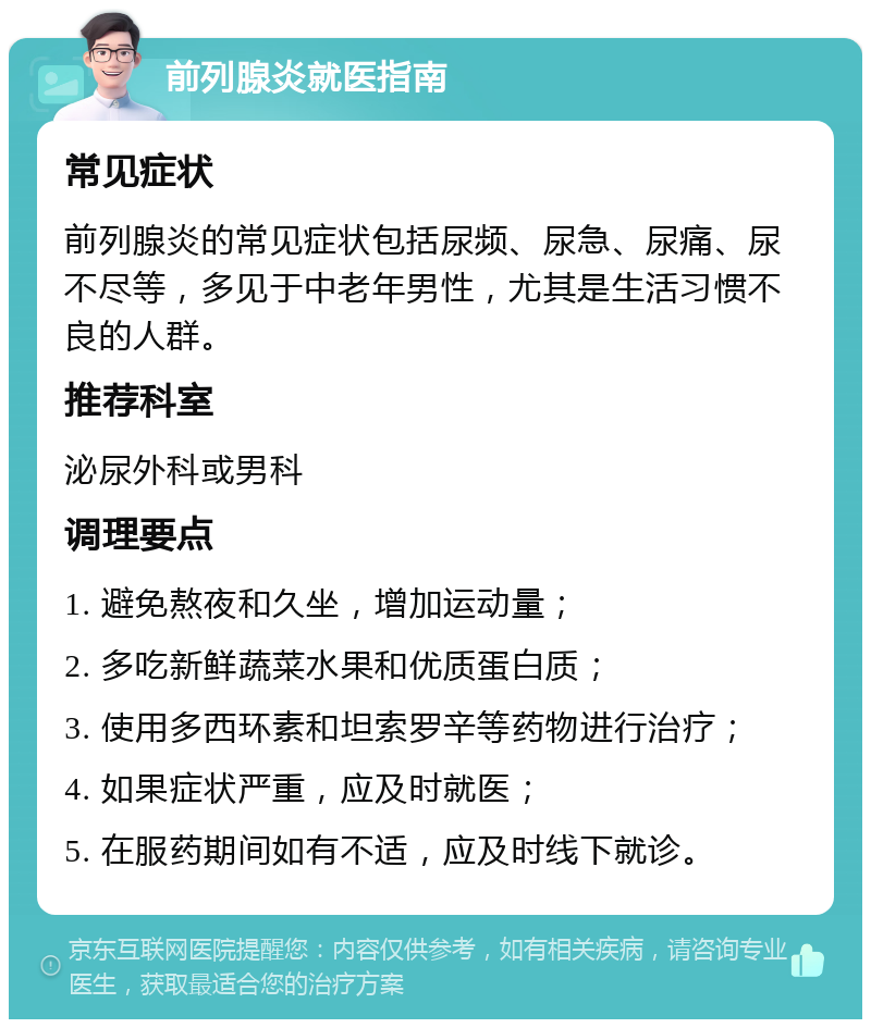 前列腺炎就医指南 常见症状 前列腺炎的常见症状包括尿频、尿急、尿痛、尿不尽等，多见于中老年男性，尤其是生活习惯不良的人群。 推荐科室 泌尿外科或男科 调理要点 1. 避免熬夜和久坐，增加运动量； 2. 多吃新鲜蔬菜水果和优质蛋白质； 3. 使用多西环素和坦索罗辛等药物进行治疗； 4. 如果症状严重，应及时就医； 5. 在服药期间如有不适，应及时线下就诊。