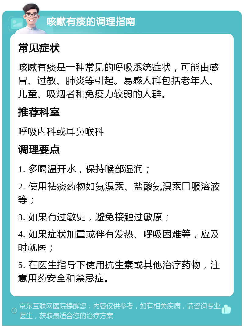 咳嗽有痰的调理指南 常见症状 咳嗽有痰是一种常见的呼吸系统症状，可能由感冒、过敏、肺炎等引起。易感人群包括老年人、儿童、吸烟者和免疫力较弱的人群。 推荐科室 呼吸内科或耳鼻喉科 调理要点 1. 多喝温开水，保持喉部湿润； 2. 使用祛痰药物如氨溴索、盐酸氨溴索口服溶液等； 3. 如果有过敏史，避免接触过敏原； 4. 如果症状加重或伴有发热、呼吸困难等，应及时就医； 5. 在医生指导下使用抗生素或其他治疗药物，注意用药安全和禁忌症。