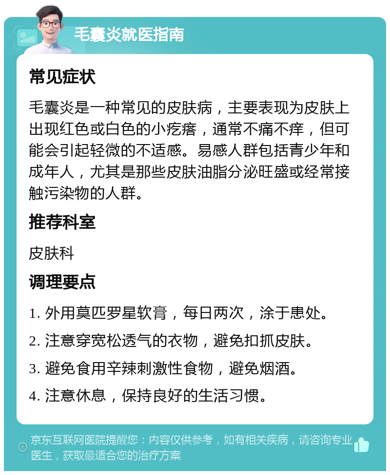 毛囊炎就医指南 常见症状 毛囊炎是一种常见的皮肤病，主要表现为皮肤上出现红色或白色的小疙瘩，通常不痛不痒，但可能会引起轻微的不适感。易感人群包括青少年和成年人，尤其是那些皮肤油脂分泌旺盛或经常接触污染物的人群。 推荐科室 皮肤科 调理要点 1. 外用莫匹罗星软膏，每日两次，涂于患处。 2. 注意穿宽松透气的衣物，避免扣抓皮肤。 3. 避免食用辛辣刺激性食物，避免烟酒。 4. 注意休息，保持良好的生活习惯。