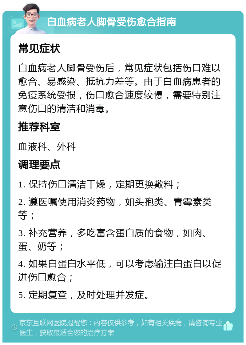 白血病老人脚骨受伤愈合指南 常见症状 白血病老人脚骨受伤后，常见症状包括伤口难以愈合、易感染、抵抗力差等。由于白血病患者的免疫系统受损，伤口愈合速度较慢，需要特别注意伤口的清洁和消毒。 推荐科室 血液科、外科 调理要点 1. 保持伤口清洁干燥，定期更换敷料； 2. 遵医嘱使用消炎药物，如头孢类、青霉素类等； 3. 补充营养，多吃富含蛋白质的食物，如肉、蛋、奶等； 4. 如果白蛋白水平低，可以考虑输注白蛋白以促进伤口愈合； 5. 定期复查，及时处理并发症。