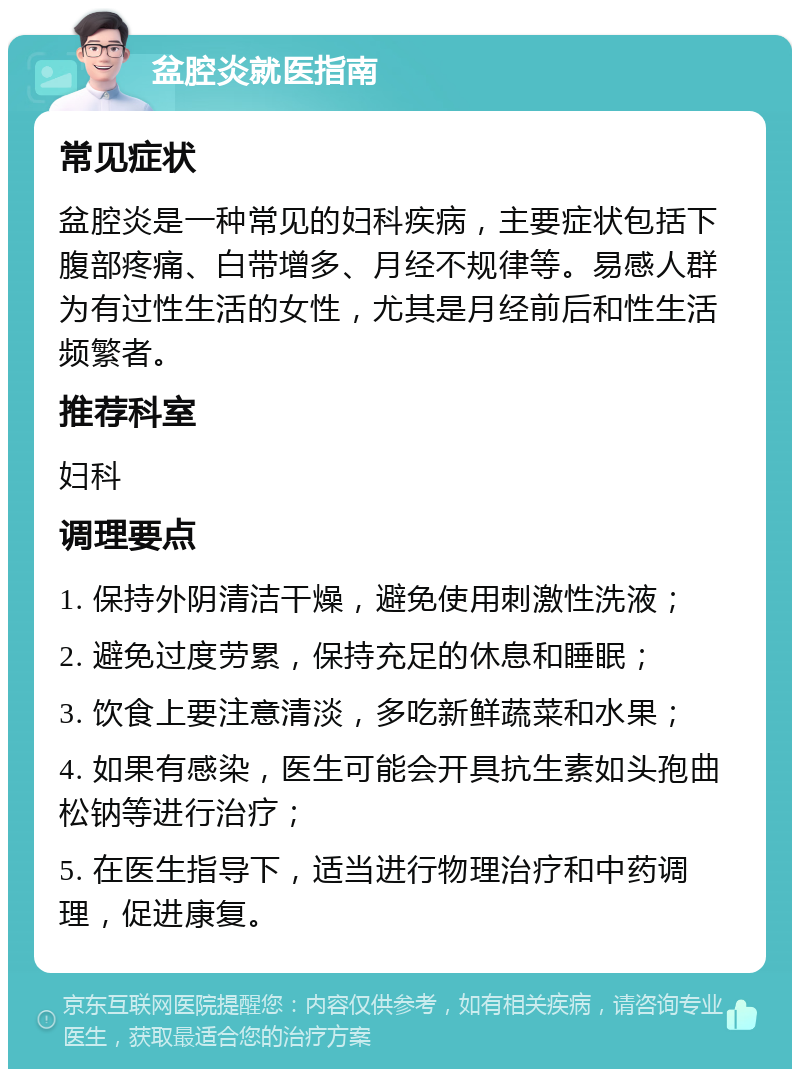 盆腔炎就医指南 常见症状 盆腔炎是一种常见的妇科疾病，主要症状包括下腹部疼痛、白带增多、月经不规律等。易感人群为有过性生活的女性，尤其是月经前后和性生活频繁者。 推荐科室 妇科 调理要点 1. 保持外阴清洁干燥，避免使用刺激性洗液； 2. 避免过度劳累，保持充足的休息和睡眠； 3. 饮食上要注意清淡，多吃新鲜蔬菜和水果； 4. 如果有感染，医生可能会开具抗生素如头孢曲松钠等进行治疗； 5. 在医生指导下，适当进行物理治疗和中药调理，促进康复。