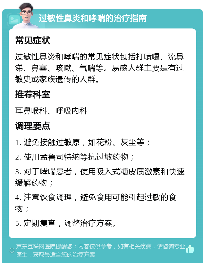 过敏性鼻炎和哮喘的治疗指南 常见症状 过敏性鼻炎和哮喘的常见症状包括打喷嚏、流鼻涕、鼻塞、咳嗽、气喘等。易感人群主要是有过敏史或家族遗传的人群。 推荐科室 耳鼻喉科、呼吸内科 调理要点 1. 避免接触过敏原，如花粉、灰尘等； 2. 使用孟鲁司特纳等抗过敏药物； 3. 对于哮喘患者，使用吸入式糖皮质激素和快速缓解药物； 4. 注意饮食调理，避免食用可能引起过敏的食物； 5. 定期复查，调整治疗方案。