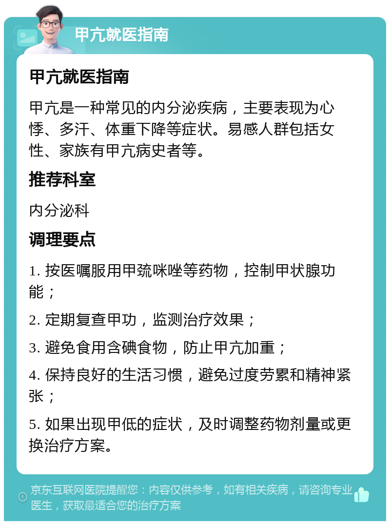 甲亢就医指南 甲亢就医指南 甲亢是一种常见的内分泌疾病，主要表现为心悸、多汗、体重下降等症状。易感人群包括女性、家族有甲亢病史者等。 推荐科室 内分泌科 调理要点 1. 按医嘱服用甲巯咪唑等药物，控制甲状腺功能； 2. 定期复查甲功，监测治疗效果； 3. 避免食用含碘食物，防止甲亢加重； 4. 保持良好的生活习惯，避免过度劳累和精神紧张； 5. 如果出现甲低的症状，及时调整药物剂量或更换治疗方案。